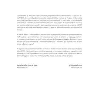 Governadores da Amazônia sobre compensações pela redução do desmatamento. A parceria en-
tre SAE/PR, Centro de Gestão e Estudos Estratégicos (CGEE) e Instituto de Pesquisa Ambiental da
Amazônia (IPAM) é uma relevante contribuição ao debate sobre REDD no Brasil. A escolha do IPAM
para conduzir o trabalho foi particularmente feliz, uma vez que além da respeitabilidade adquirida
por anos de trabalho com questões relativas ao desenvolvimento sustentável da Amazônia, o IPAM
participa das discussões internacionais sobre REDD desde os primeiros momentos, ainda na década
de .

A SAE/PR deﬁniu a linha da reﬂexão em torno de duas perguntas fundamentais: quem tem carbono
na Amazônia? e como funcionaria um mercado compensatório de carbono na região, especialmen-
te considerando a diferença no perﬁl histórico de uso da ﬂoresta entre estados tão diversos como
Amapá, com praticamente toda a ﬂoresta ainda intocada, e Rondônia, que já perdeu mais de 
de sua cobertura original?

A resposta a tais questões transcendeu em muito o escopo limitado da maior parte das publicações
sobre REDD. Mais do que meramente situar a questão em termos dos parâmetros regulatórios hoje
existentes, o trabalho propõe uma estrutura em torno da qual o debate sobre as alternativas abertas
à Amazônia possa resultar nas melhores escolhas para as atuais e as futuras gerações.




Lucia Carvalho Pinto de Melo                                                   W. Moreira Franco
Presidenta CGEE                                                                   Ministro SAE/PR
 