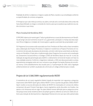 Centro de Gestão e Estudos Estratégicos
     Ciência, Tecnologia e Inovação




           ﬁnalidade de alinhar os objetivos e integrar as ações do Plano, visando a sua consolidação conforme
           as especiﬁcidades do contexto amapaense.

           O Amapá ao que tudo indica já concluiu seu plano, contudo até a conclusão desta obra ainda não
           havia disponibilizado na integra o conteúdo do mesmo, para que se pudesse aqui explicitar seus da-
           dos concretos e suas metas.


           Plano Estadual de Rondônia (RO)

           O PPCDRO objetiva de maneira geral  “reduzir gradualmente as taxas de desmatamento em Rondô-
           nia até atingir zero de incremento anual em , garantindo a proteção e o manejo das áreas espe-
           ciais (Terras Indígenas e Unidades de Conservação) e a gestão sustentável das propriedades rurais”.

           Os Programas Estruturantes estão associados aos Eixos Temáticos do Plano serão a base norteadora
           para a elaboração dos Projetos Prioritários. O objetivo é transformar os Projetos Prioritários em ins-
           trumentos de execução da proposta de prevenção, controle e alternativas sustentáveis ao desmata-
           mento em Rondônia. A base para a implementação deste Programa Estruturante será a atualização
           do Zoneamento Socioeconômico e Ecológico (ZSEE) de Rondônia depois de mais de  anos da
           realização da segunda aproximação para redeﬁnir o ordenamento territorial do Estado com base na
           nova realidade existente. Conforme o diagnóstico realizado, o ZSEE está descaracterizado e as áreas
           especialmente protegidas estão sob risco, inclusive as que abrigam formações ﬂorestais de ocorrên-
           cia restrita. Como desdobramento dos estudos para a ª aproximação do ZSEE, toda a legislação
           ambiental deverá ser também atualizada sob a forma de um código ambiental para o estado.




           Projeto de Lei 5.586/2009: regulamentando REDD
           A inexistência de um marco regulatório federal impede de responder com segurança a perguntas
           importantes sobre REDD: Quem gera créditos REDD? Como e quando são gerados créditos REDD?
           Quem recebe os recursos derivados de créditos de REDD? Os interessados em compra de créditos
           comprariam de quem? Existem hoje alguns marcos regulatórios sendo discutidos nos Estados, mas
           apenas o do Amazonas está em vigor. No plano federal inexiste deﬁnição para as perguntas acima.
           Até porque existe ainda resistência dentro do próprio governo, referente ao tema do crédito de car-
           bono para redução de desmatamento e degradação ﬂorestal, de sorte que aqui serão apresentadas


80
 