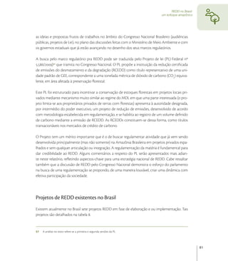 REDD no Brasil:
                                                                                 um enfoque amazônico




as ideias e propostas frutos de trabalhos no âmbito do Congresso Nacional Brasileiro (audiências
públicas, projetos de Lei), no plano das discussões feitas com o Ministério de Meio Ambiente e com
os governos estaduais que já estão avançando no desenho dos seus marcos regulatórios.

A busca pelo marco regulatório pra REDD pode ser traduzida pelo Projeto de lei (PL) Federal nº
./) que tramita no Congresso Nacional. O PL propõe a instituição da redução certiﬁcada
de emissões do desmatamento e da degradação (RCEDD) como título representativo de uma uni-
dade padrão de GEE, correspondente a uma tonelada métrica de dióxido de carbono (CO) equiva-
lente, em área afetada à preservação ﬂorestal.

Este PL foi estruturado para incentivar a conservação de estoques ﬂorestais em projetos locais pri-
vados mediante mecanismo muito similar ao regime do MDL em que uma parte interessada (o pro-
jeto limita-se aos proprietários privados de terras com ﬂorestas) apresenta à autoridade designada,
por intermédio do poder executivo, um projeto de redução de emissões, desenvolvido de acordo
com metodologia estabelecida em regulamentação, e se habilita ao registro de um volume deﬁnido
de carbono mediante a emissão de RCEDD. As RCEDDs constituem-se dessa forma, como títulos
transacionáveis nos mercados de crédito de carbono.

O Projeto tem um mérito importante que é o de buscar regulamentar atividade que já vem sendo
desenvolvida principalmente (mas não somente) na Amazônia Brasileira em projetos privados espa-
lhados e sem qualquer articulação ou integração. A regulamentação da matéria é fundamental para
dar credibilidade ao REDD. Alguns comentários a respeito do PL serão apresentados mais adian-
te neste relatório, reﬂetindo aspectos-chave para uma estratégia nacional de REDD. Cabe ressaltar
também que a discussão de REDD pelo Congresso Nacional demonstra o esforço do parlamento
na busca de uma regulamentação se propondo, de uma maneira louvável, criar uma dinâmica com
efetiva participação da sociedade.




Projetos de REDD existentes no Brasil
Existem atualmente no Brasil sete projetos REDD em fase de elaboração e ou implementação. Tais
projetos são detalhados na tabela .


57   A análise no texto refere-se a primeira e segunda versões da PL.




                                                                                                          81
 
