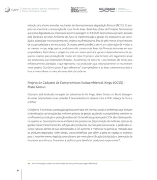 Centro de Gestão e Estudos Estratégicos
     Ciência, Tecnologia e Inovação




           redução de carbono emissões resultantes do desmatamento e degradação ﬂorestal (REDD). O pro-
           jeto visa incentivar a restauração de . ha de áreas ribeirinhas (Áreas de Proteção Permanente)
           que estão degradadas ou improdutivas como pastagem. O IDESAM desenvolveu o projeto apoiado
           pela Secretaria de Meio Ambiente de Apuí na implementação e gestão. Os produtores são convi-
           dados a participar voluntariamente no projeto, escolhendo uma área de pelo menos cinco hectares
           de sua propriedade a ser restaurada. O projeto prevê assistência técnica e a plantação de mudas e,
           ao mesmo tempo, exige que os produtores não cortem mais áreas das ﬂorestas existentes em suas
           propriedades. Além disso, o projeto vai criar um viveiro central e apoiar o desenvolvimento de pe-
           quenos viveiros para produção de mudas em Apuí. O projeto visa fornecer um pagamento anual
           aos produtores que replantarem ﬂorestas. Atualmente, há cerca de . hectares de terras para
           reﬂorestamento planejado, o que representa  produtores que voluntariamente se inscreveram
           neste projeto. O próximo passo é “geo-referenciar” as propriedades e as áreas a serem restauradas e
           buscar investidores no mercado voluntário de carbono.


           Projeto de Cadastro de Compromissos Socioambiental, Xingu (CCSX) -
           Mato Grosso

           O projeto está localizado na região das cabeceiras do rio Xingu, Mato Grosso, no Brasil, abrangen-
           do várias propriedades rurais privadas. É desenvolvido em parceria entre a ONG Aliança da Terra e
           o IPAM.

           O objetivo é incentivar a produção agrícola com base em normas sociais e ambientais que incluam
           a identiﬁcação e priorização das melhores práticas de gestão, ajudando os proprietários a resolver os
           conﬂitos entre produção e proteção ambiental. Os benefícios gerados pelo CCSX são: (i) transparên-
           cia quanto ao desempenho sócio-ambiental dos produtores, (ii) promoção de melhores práticas de
           gestão, (iii) reconhecimento dos esforços dos produtores inscritos pela conservação e gestão dos re-
           cursos naturais dentro de suas propriedades, e (iv) aumento e melhorias no acesso ao mercado para
           os produtos registrados. Além desses, outros benefícios que valem a pena ser citados: o incentivo
           para o reconhecimento legal da posse da terra por meio da certiﬁcação (titulação) e a promoção de
           incentivos econômicos, ﬁnanceiros e políticos para beneﬁciar produtores responsáveis.




           58   Mais informações podem ser encontradas em: http://www.ipam.org.br/biblioteca/


84
 