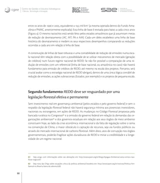 Centro de Gestão e Estudos Estratégicos
     Ciência, Tecnologia e Inovação




           entre os anos de  e , equivalente a , mil km (a mesma operada dentro do Fundo Ama-
           zônia e PNMC, anteriormente explicada). Esta linha de base é revisada para baixo a cada cinco anos
           (Figura ). O mesmo raciocínio está sendo feito pelos estados amazônicos que já assumiram metas
           de redução de desmatamento (AC, MT, PA e AM). Cada um deles estabelece uma linha de base
           histórica do desmatamento e medem os seus respectivos desempenhos comparando as reduções
           ocorridas a cada ano em relação à linha de base.

           A constituição de linhas de base robustas e uma contabilidade de redução de emissões numa esca-
           la nacional têm relação direta com a possibilidade de se utilizar mecanismos de mercado (geração
           de créditos) num futuro regime nacional de REDD. Se não for possível a comparação de uma re-
           dução de emissões com um referencial (linha de base nacional, ou amazônica no caso) não haverá
           fundamento para emissão de créditos de REDD, até mesmo na escala dos projetos. Portanto, será
           crucial avaliar como a estratégia nacional de REDD abrigará, dentro de uma única lógica contábil de
           redução de emissões, as ações subnacionais (Estados, por exemplo) e os projetos de pequena escala.




           Segundo fundamento: REDD deve ser resguardado por uma
           legislação ﬂorestal efetiva e permanente
           Sem investimento real em governança ambiental (pelos estados e pelo governo federal) e sem o
           respaldo da legislação ﬂorestal federal não haverá segurança mínima aos potenciais investidores,
           nacionais ou estrangeiros, em ações de REDD. As mudanças no Código Florestal propostas pela
           bancada ruralista no Congresso  e a omissão do governo federal em relação às demandas das or-
           ganizações ambientais  e dos governos estaduais em relação aos seus órgãos de meio ambiente
           constituem hoje, ao lado da crise econômica internacional e da falta de regulação sobre o tema
           na convenção de Clima, o maior obstáculo à captação de recursos, seja via fundos públicos ou
           através do mercado internacional de carbono ﬂorestal. Além disto, atos de corrupção nos órgãos
           governamentais, poderão fragilizar ações duradouras de REDD e minar a credibilidade e a longe-
           vidade de um regime nacional.




           61 Veja artigo com informações sobre tais alterações em: http://www.ipam.org.br/blogs/Apagao-Ambiental-seria-comico-nao-
           fosse-tragico/67
           62 Veja nota das Ongs sobre situações crítica da política ambiental brasileira em: http://www.ipam.org.br/noticias/Politica-Am-
           biental-no-Brasil-a-beira-do-abismo/630


88
 