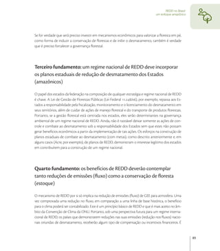 REDD no Brasil:
                                                                                  um enfoque amazônico




Se for verdade que será preciso investir em mecanismos econômicos para valorizar a ﬂoresta em pé,
como forma de induzir a conservação de ﬂorestas e de inibir o desmatamento, também é verdade
que é preciso fortalecer a governança ﬂorestal.




Terceiro fundamento: um regime nacional de REDD deve incorporar
os planos estaduais de redução de desmatamento dos Estados
(amazônicos)

O papel dos estados da federação na composição de qualquer estratégia e regime nacional de REDD
é chave. A Lei de Gestão de Florestas Públicas (Lei Federal ./), por exemplo, repassa aos Es-
tados a responsabilidade pela ﬁscalização, monitoramento e o licenciamento do desmatamento em
seus territórios, além de cuidar de ações de manejo ﬂorestal e do transporte de produtos ﬂorestais.
Portanto, se a gestão ﬂorestal está centrada nos estados, eles serão determinantes na governança
ambiental de um regime nacional de REDD. Ainda, não é razoável deixar somente as ações de con-
trole e combate ao desmatamento sob a responsabilidade dos Estados sem que estes não possam
gerar benefícios econômicos a partir da implementação de tais ações. Os esforços na construção de
planos estaduais de combate ao desmatamento (com metas), como descrito anteriormente e, em
alguns casos (Acre, por exemplo), de planos de REDD, demonstram o interesse legítimo dos estados
em contribuírem para a construção de um regime nacional.




Quarto fundamento: os benefícios de REDD deverão contemplar
tanto reduções de emissões (ﬂuxo) como a conservação de ﬂoresta
(estoque)

O mecanismo de REDD por si só implica na redução de emissões (ﬂuxo) de GEE para atmosfera. Uma
vez comprovada uma redução no ﬂuxo, em comparação a uma linha de base histórica, o benefício
para o clima poderá ser contabilizado. Este é um princípio básico de REDD e que é mais aceito no âm-
bito da Convenção de Clima da ONU. Portanto, sob uma perspectiva futura para um regime interna-
cional de REDD, os países que demonstrarem reduções nas suas emissões (redução nos ﬂuxos) nacio-
nais oriundas de desmatamento, receberão algum tipo de compensação ou incentivos ﬁnanceiros. É


                                                                                                           89
 