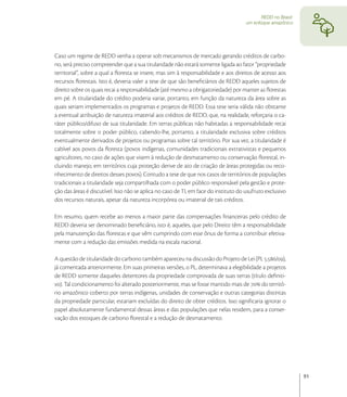 REDD no Brasil:
                                                                                      um enfoque amazônico




Caso um regime de REDD venha a operar sob mecanismos de mercado gerando créditos de carbo-
no, será preciso compreender que a sua titularidade não estará somente ligada ao fator “propriedade
territorial”, sobre a qual a ﬂoresta se insere, mas sim à responsabilidade e aos direitos de acesso aos
recursos ﬂorestais. Isto é, deveria valer a tese de que são beneﬁciários de REDD aqueles sujeitos de
direito sobre os quais recai a responsabilidade (até mesmo a obrigatoriedade) por manter as ﬂorestas
em pé. A titularidade do crédito poderia variar, portanto, em função da natureza da área sobre as
quais seriam implementados os programas e projetos de REDD. Essa tese seria válida não obstante
a eventual atribuição de natureza imaterial aos créditos de REDD, que, na realidade, reforçaria o ca-
ráter público/difuso de sua titularidade. Em terras públicas não habitadas a responsabilidade recai
totalmente sobre o poder público, cabendo-lhe, portanto, a titularidade exclusiva sobre créditos
eventualmente derivados de projetos ou programas sobre tal território. Por sua vez, a titularidade é
cabível aos povos da ﬂoresta (povos indígenas, comunidades tradicionais extrativistas e pequenos
agricultores, no caso de ações que visem à redução de desmatamento ou conservação ﬂorestal, in-
cluindo manejo, em territórios cuja proteção derive de ato de criação de áreas protegidas ou reco-
nhecimento de direitos desses povos). Contudo a tese de que nos casos de territórios de populações
tradicionais a titularidade seja compartilhada com o poder público responsável pela gestão e prote-
ção das áreas é discutível. Isso não se aplica no caso de TI, em face do instituto do usufruto exclusivo
dos recursos naturais, apesar da natureza incorpórea ou imaterial de tais créditos.

Em resumo, quem recebe ao menos a maior parte das compensações ﬁnanceiras pelo crédito de
REDD deveria ser denominado beneﬁciário, isto é, aqueles, que pelo Direito têm a responsabilidade
pela manutenção das ﬂorestas e que vêm cumprindo com esse ônus de forma a contribuir efetiva-
mente com a redução das emissões medida na escala nacional.

A questão de titularidade do carbono também apareceu na discussão do Projeto de Lei (PL ./),
já comentada anteriormente. Em suas primeiras versões, o PL, determinava a elegibilidade a projetos
de REDD somente daqueles detentores da propriedade comprovada de suas terras (título deﬁniti-
vo). Tal condicionamento foi alterado posteriormente, mas se fosse mantido mais de  do territó-
rio amazônico coberto por terras indígenas, unidades de conservação e outras categorias distintas
da propriedade particular, estariam excluídas do direito de obter créditos. Isso signiﬁcaria ignorar o
papel absolutamente fundamental dessas áreas e das populações que nelas residem, para a conser-
vação dos estoques de carbono ﬂorestal e a redução de desmatamento.




                                                                                                               91
 