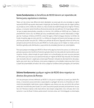 Centro de Gestão e Estudos Estratégicos
     Ciência, Tecnologia e Inovação




           Sexto fundamento: os benefícios de REDD devem ser repartidos de
           forma justa, equitativa e criteriosa.
           Talvez um dos temas mais difíceis de serem abordados na construção de uma estratégia ou regime
           nacional de REDD seja aquele relacionado à repartição dos benefícios (sendo estes de origem pública
           ou privada ou como crédito de carbono ou não) oriundos da implementação de tal regime. Primeiro,
           porque, o montante real de benefícios (ﬁnanceiros) ainda não está deﬁnido. Em Copenhague deﬁniu-
           -se que os países desenvolvidos investirão, no mínimo, US  bilhões em REDD até  (Tabela ) e
           possivelmente outros US  bilhões até , considerando todos os setores relacionados à mitiga-
           ção das mudanças climáticas (UNFCCC, ). Até agora, o Brasil conseguiu levantar, no âmbito do
           Fundo Amazônia, algo em torno de US  milhões em doações do Governo da Noruega, com uma
           promessa de receber cerca de US  bilhão num período de dez anos. Segundo, embora se tenha uma
           perspectiva de aumento de recursos para REDD no mundo, pouco se tem falado no modo como os
           benefícios gerados serão distribuídos e quais setores da sociedade deveriam ser contemplados.

           Para que qualquer estratégia para REDD no Brasil tenha alguma chance de sucesso, os critérios de re-
           partição equitativa dos benefícios ﬁnanceiros gerados devem ser discutidos de maneira aberta e par-
           ticipativa. Ainda, a determinação de quem devem ser os beneﬁciados por estes recursos precisará
           ser feita antes que uma estrutura operacional para um regime de REDD seja instituída. Por exemplo,
           será necessário discutir o papel para conservação ﬂorestal e redução do desmatamento das popu-
           lações que vivem das e nas ﬂorestas, como povos indígenas e comunidades tradicionais, bem como
           o papel das propriedades privadas e de outras categorias fundiárias (áreas protegidas, por exemplo).




           Sétimo fundamento: qualquer regime de REDD deve respeitar os
           direitos dos povos da ﬂoresta
           Um dos principais temores referentes ao REDD é o de que ao compensar os atores que detém ﬂo-
           restas, o mecanismo possa estimular a especulação e a grilagem de terras na Amazônia, em detri-
           mento de populações tradicionais e povos indígenas cujos direitos aos seus territórios não tenham
           ainda sido reconhecidos pelo Estado. Em parte, essa preocupação procede principalmente nos pa-
           íses com ﬂorestas tropicais onde esses direitos não estejam assegurados. Este, contudo, não é exa-
           tamente o caso do Brasil. Embora ainda existam inúmeras áreas sem homologação ou destinação,




92
 