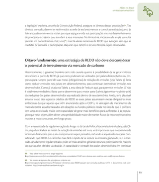 REDD no Brasil:
                                                                                                     um enfoque amazônico




a legislação brasileira, através da Constituição Federal, assegura os direitos dessas populações . Tais
direitos, contudo, devem ser reaﬁrmados através de esclarecimentos e consultas realizadas junto às
lideranças de movimentos sociais para que seja garantida sua participação ativa no desenvolvimento
de princípios e critérios que atendam a seus interesses. Na Amazônia, iniciativas de ampla consulta
já estão em curso (Gomes et al, ), mas há várias iniciativas de REDD que avançam sem que as
medidas de consulta e participação, daqueles que detêm o recurso ﬂoresta, sejam observadas.




Oitavo fundamento: uma estratégia de REDD não deve desconsiderar
o potencial de investimento via mercado de carbono
Historicamente, o governo brasileiro tem tido cautela quanto à possibilidade de se gerar créditos
de carbono a partir de REDD, já que estes poderiam ser utilizados por países desenvolvidos ou em-
presas para cumprir parte de suas metas (obrigatórias) de redução de emissões (veja Tabela ). Seria
como reduzir emissões nos países em desenvolvimento, para continuar permitindo emissões nos
desenvolvidos. Como já citado na Tabela , esta ideia de “reduzir aqui, para permitir emissões lá” não
é totalmente verdadeira. Basta que se determine que a maior parte (talvez algo em torno de -)
das reduções dos países desenvolvidos seja realizada dentro de seus territórios. Ainda, seria plausível
amarrar o uso dos supostos créditos de REDD se esses países assumissem metas obrigatórias mais
ambiciosas do que aquelas que vêm anunciando após a COP. A vantagem de mecanismos de
mercado sobre aqueles baseados em doações ou fundos públicos reside no fato de que o primeiro
tem uma atratividade maior com capacidade de gerar mais benefícios para as ﬂorestas e as popula-
ções que nelas vivem, além de ter uma probabilidade maior de manter ﬂuxos de recursos ﬁnanceiros
maiores e mais constantes, em longo prazo.

Com a necessidade de regulamentação do Artigo  da Lei de Política Nacional sobre Mudança do Cli-
ma, o qual estabelece as metas de redução de emissões até , será importante que mecanismos de
incentivos ﬁnanceiros para o seu cumprimento sejam pensados, incluindo aí aqueles de mercado. Con-
siderando que REDD é o caminho mais fácil e rápido de se reduzir as emissões globais de GEE, o mer-
cado, devidamente regulamentado, pode ser mais atraente, gerando recursos potencialmente maiores
do que aqueles obtidos via doação. A capacidade e vontade dos países desenvolvidos em continuar

64 Veja sobre este assunto o artigo seguinte:
http://www.oeco.com.br/convidados/64-colunistas-convidados/23587-sem-direitos-sem-redd-ou-sem-redd-menos-direitos
65 Ver noticia a respeito dos princípios e critérios em:
http://www.ipam.org.br/revista/-p-Principios-e-Criterios-para-REDD-passam-por-consulta-publica-p-/174 e documento sob con-
sulta em http://www.reddsocioambiental.org.br


                                                                                                                              93
 