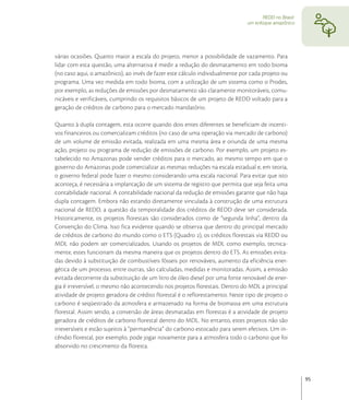 REDD no Brasil:
                                                                              um enfoque amazônico




várias ocasiões. Quanto maior a escala do projeto, menor a possibilidade de vazamento. Para
lidar com esta questão, uma alternativa é medir a redução do desmatamento em todo bioma
(no caso aqui, o amazônico), ao invés de fazer este cálculo individualmente por cada projeto ou
programa. Uma vez medida em todo bioma, com a utilização de um sistema como o Prodes,
por exemplo, as reduções de emissões por desmatamento são claramente monitoráveis, comu-
nicáveis e verificáveis, cumprindo os requisitos básicos de um projeto de REDD voltado para a
geração de créditos de carbono para o mercado mandatório.

Quanto à dupla contagem, esta ocorre quando dois entes diferentes se beneficiam de incenti-
vos financeiros ou comercializam créditos (no caso de uma operação via mercado de carbono)
de um volume de emissão evitada, realizada em uma mesma área e oriunda de uma mesma
ação, projeto ou programa de redução de emissões de carbono. Por exemplo, um projeto es-
tabelecido no Amazonas pode vender créditos para o mercado, ao mesmo tempo em que o
governo do Amazonas pode comercializar as mesmas reduções na escala estadual e, em teoria,
o governo federal pode fazer o mesmo considerando uma escala nacional. Para evitar que isto
aconteça, é necessária a implantação de um sistema de registro que permita que seja feita uma
contabilidade nacional. A contabilidade nacional da redução de emissões garante que não haja
dupla contagem. Embora não estando diretamente vinculada à construção de uma estrutura
nacional de REDD, a questão da temporalidade dos créditos de REDD deve ser considerada.
Historicamente, os projetos florestais são considerados como de “segunda linha”, dentro da
Convenção do Clima. Isso fica evidente quando se observa que dentro do principal mercado
de créditos de carbono do mundo como o ETS (Quadro ), os créditos florestais via REDD ou
MDL não podem ser comercializados. Usando os projetos de MDL como exemplo, tecnica-
mente, estes funcionam da mesma maneira que os projetos dentro do ETS. As emissões evita-
das devido à substituição de combustíveis fósseis por renováveis, aumento da eficiência ener-
gética de um processo, entre outras, são calculadas, medidas e monitoradas. Assim, a emissão
evitada decorrente da substituição de um litro de óleo diesel por uma fonte renovável de ener-
gia é irreversível, o mesmo não acontecendo nos projetos florestais. Dentro do MDL a principal
atividade de projeto geradora de crédito florestal é o reflorestamento. Neste tipo de projeto o
carbono é seqüestrado da atmosfera e armazenado na forma de biomassa em uma estrutura
florestal. Assim sendo, a conversão de áreas desmatadas em florestas é a atividade de projeto
geradora de créditos de carbono florestal dentro do MDL. No entanto, estes projetos não são
irreversíveis e estão sujeitos à “permanência” do carbono estocado para serem efetivos. Um in-
cêndio florestal, por exemplo, pode jogar novamente para a atmosfera todo o carbono que foi
absorvido no crescimento da floresta.




                                                                                                       95
 