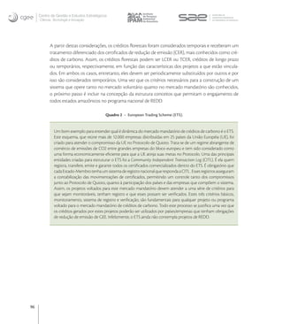 Centro de Gestão e Estudos Estratégicos
     Ciência, Tecnologia e Inovação




           A partir destas considerações, os créditos ﬂorestais foram considerados temporais e receberam um
           tratamento diferenciado dos certiﬁcados de redução de emissão (CER), mais conhecidos como cré-
           ditos de carbono. Assim, os créditos ﬂorestais podem ser LCER ou TCER, créditos de longo prazo
           ou temporários, respectivamente, em função das características dos projetos a que estão vincula-
           dos. Em ambos os casos, entretanto, eles devem ser periodicamente substituídos por outros e por
           isso são considerados temporários. Uma vez que os critérios necessários para a construção de um
           sistema que opere tanto no mercado voluntário quanto no mercado mandatório são conhecidos,
           o próximo passo é incluir na concepção da estrutura conceitos que permitam o engajamento de
           todos estados amazônicos no programa nacional de REDD.

                                            Quadro 2 - European Trading Scheme (ETS).


              Um bom exemplo para entender qual é dinâmica do mercado mandatório de créditos de carbono é o ETS.
              Este esquema, que reúne mais de 12.000 empresas distribuídas em 25 países da União Européia (UE), foi
              criado para atender o compromisso da UE no Protocolo de Quioto. Trata-se de um regime abrangente de
              comércio de emissões de CO2 entre grandes empresas do bloco europeu e tem sido considerado como
              uma forma economicamente eﬁciente para que a UE atinja suas metas no Protocolo. Uma das principais
              entidades criadas para estruturar o ETS foi a Community Independent Transaction Log (CITL). É ela quem
              registra, transfere, emite e garante todos os certiﬁcados comercializados dentro do ETS. É obrigatório que
              cada Estado-Membro tenha um sistema de registro nacional que responda a CITL . Esses registros asseguram
              a contabilização das movimentações de certiﬁcados, permitindo um controle tanto dos compromissos
              junto ao Protocolo de Quioto, quanto à participação dos países e das empresas que compõem o sistema.
              Assim, os projetos voltados para este mercado mandatório devem atender a uma série de critérios para
              que sejam monitoráveis, tenham registro e que esses possam ser veriﬁcados. Estes três critérios básicos,
              monitoramento, sistema de registro e veriﬁcação, são fundamentais para qualquer projeto ou programa
              voltado para o mercado mandatório de créditos de carbono. Todo este processo se justiﬁca uma vez que
              os créditos gerados por estes projetos poderão ser utilizados por países/empresas que tenham obrigações
              de redução de emissão de GEE. Infelizmente, o ETS ainda não contempla projetos de REDD.




96
 