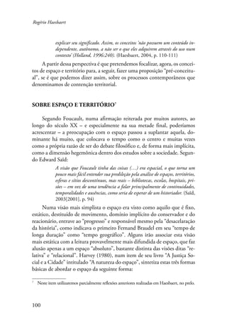 Rogério Haesbaert 
100 
explicar seu significado. Assim, os conceitos ‘não possuem um conteúdo in-dependente, 
autônomo, a não ser o que eles adquirem através do uso num 
contexto’ (Holland, 1996:240). (Haesbaert, 2004, p. 110-111) 
A partir dessa perspectiva é que pretendemos focalizar, agora, os concei-tos 
de espaço e território para, a seguir, fazer uma proposição “pré-conceitu-al”, 
se é que podemos dizer assim, sobre os processos contemporâneos que 
denominamos de contenção territorial. 
Sobre Espaço e Território 
Segundo Foucault, numa afirmação reiterada por muitos autores, ao 
longo do século XX – e especialmente na sua metade final, poderíamos 
acrescentar – a preocupação com o espaço passou a suplantar aquela, do-minante 
há muito, que colocava o tempo como o centro e muitas vezes 
como a própria razão de ser do debate filosófico e, de forma mais implícita, 
como a dimensão hegemônica dentro dos estudos sobre a sociedade. Segun-do 
Edward Saïd: 
A visão que Foucault tinha das coisas (…) era espacial, o que torna um 
pouco mais fácil entender sua predileção pela análise de espaços, territórios, 
esferas e sítios descontínuos, mas reais – bibliotecas, escolas, hospitais, pri-sões 
– em vez de uma tendência a falar principalmente de continuidades, 
temporalidades e ausências, como seria de esperar de um historiador. (Saïd, 
2003[2001], p. 94) 
Numa visão mais simplista o espaço era visto como aquilo que é fixo, 
estático, destituído de movimento, domínio implícito do conservador e do 
reacionário, entrave ao “progresso” e responsável mesmo pela “desacelaração 
da história”, como indicava o primeiro Fernand Braudel em seu “tempo de 
longa duração” como “tempo geográfico”. Alguns irão associar esta visão 
mais estática com a leitura provavelmente mais difundida de espaço, que faz 
alusão apenas a um espaço “absoluto”, bastante distinta das visões ditas “re-lativa” 
e “relacional”. Harvey (1980), num item de seu livro “A Justiça So-cial 
e a Cidade” intitulado “A natureza do espaço”, sintetiza estas três formas 
básicas de abordar o espaço da seguinte forma: 
Neste item utilizaremos parcialmente reflexões anteriores realizadas em Haesbaert, no prelo. 
 