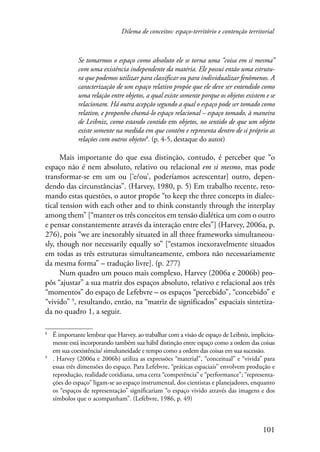 Dilema de conceitos: espaço-território e contenção territorial 
Se tomarmos o espaço como absoluto ele se torna uma “coisa em si mesma” 
com uma existência independente da matéria. Ele possui então uma estrutu-ra 
que podemos utilizar para classificar ou para individualizar fenômenos. A 
caracterização de um espaço relativo propõe que ele deve ser entendido como 
uma relação entre objetos, a qual existe somente porque os objetos existem e se 
relacionam. Há outra acepção segundo a qual o espaço pode ser tomado como 
relativo, e proponho chamá-lo espaço relacional – espaço tomado, à maneira 
de Leibniz, como estando contido em objetos, no sentido de que um objeto 
existe somente na medida em que contém e representa dentro de si próprio as 
relações com outros objetos . (p. 4-5, destaque do autor) 
Mais importante do que essa distinção, contudo, é perceber que “o 
espaço não é nem absoluto, relativo ou relacional em si mesmo, mas pode 
transformar-se em um ou [‘e/ou’, poderíamos acrescentar] outro, depen-dendo 
das circunstâncias”. (Harvey, 1980, p. 5) Em trabalho recente, reto-mando 
estas questões, o autor propõe “to keep the three concepts in dialec-tical 
tension with each other and to think constantly through the interplay 
among them” [“manter os três conceitos em tensão dialética um com o outro 
e pensar constantemente através da interação entre eles”] (Harvey, 2006a, p. 
276), pois “we are inexorably situated in all three frameworks simultaneou-sly, 
though nor necessarily equally so” [“estamos inexoravelmente situados 
em todas as três estruturas simultaneamente, embora não necessariamente 
da mesma forma” – tradução livre]. (p. 277) 
Num quadro um pouco mais complexo, Harvey (2006a e 2006b) pro-pôs 
“ajustar” a sua matriz dos espaços absoluto, relativo e relacional aos três 
“momentos” do espaço de Lefebvre – os espaços “percebido”, “concebido” e 
“vivido” , resultando, então, na “matriz de significados” espaciais sintetiza-da 
no quadro 1, a seguir. 
É importante lembrar que Harvey, ao trabalhar com a visão de espaço de Leibniz, implicita-mente 
está incorporando também sua hábil distinção entre espaço como a ordem das coisas 
em sua coexistência/ simultaneidade e tempo como a ordem das coisas em sua sucessão. 
. Harvey (2006a e 2006b) utiliza as expressões “material”, “conceitual” e “vivida” para 
essas três dimensões do espaço. Para Lefebvre, “práticas espaciais” envolvem produção e 
reprodução, realidade cotidiana, uma certa “competência” e “performance”; “representa-ções 
do espaço” ligam-se ao espaço instrumental, dos cientistas e planejadores, enquanto 
os “espaços de representação” significariam “o espaço vivido através das imagens e dos 
símbolos que o acompanham”. (Lefebvre, 1986, p. 49) 
101 
 
