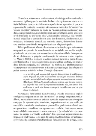 Dilema de conceitos: espaço-território e contenção territorial 
Na verdade, não se trata, evidentemente, de distinguir de maneira clara 
ou mesmo rígida espaço de território. Embora não equivalentes, como se re-feriu 
Raffestin, espaço e território nunca poderão ser separados, já que sem 
espaço não há território – o espaço não como um outro tipo de “recorte” ou 
“objeto empírico” (tal como na noção de “matéria-prima preexistente” ain-da 
não apropriada) mas, num âmbito mais epistemológico, como um outro 
nível de reflexão ou um “outro olhar”, mais amplo e abstrato, e cuja “proble-mática” 
específica se confunde com uma das dimensões, fundamentais, da 
sociedade, a dimensão espacial. Ao território caberia, dentro desta dimen-são, 
um foco centralizado na espacialidade das relações de poder. 
Talvez pudéssemos afirmar, de maneira mais simples, que assim como 
o espaço é a expressão de uma dimensão da sociedade, em sentido amplo, 
priorizando os processos em sua coexistência/simultaneidade (incorporan-do 
aí, obviamente, a própria transformação da natureza [a este respeito, 
ver Massey, 2008]), o território se define mais estritamente a partir de uma 
abordagem sobre o espaço que prioriza ou que coloca seu foco, no interior 
dessa dimensão espacial, n-a “dimensão”, ou melhor, n-as problemáticas de 
caráter político ou que envolvem a manifestação/realização das relações de 
poder, em suas múltiplas esferas. Como já afirmamos: 
… o território pode ser concebido a partir da imbricação de múltiplas re-lações 
de poder, do poder mais material das relações econômico-políticas 
ao poder mais simbólico das relações de ordem mais estritamente cultural. 
(Haesbaert, 2004, p.79, ressalvando que se trata aqui de uma concep-ção 
de poder não como a própria materialidade, mas, em termos fou-caultianos, 
a partir das formas com que é exercido e/ou que ele pro-duz/ 
105 
é produzido). 
Na verdade, para sermos mais precisos, e levando em conta a tríplice 
configuração espacial ou os três “momentos” do espaço propostos por Le-febvre, 
na sua distinção entre práticas espaciais, representações do espaço 
e espaços de representação, associados, respectivamente, ao percebido, ao 
concebido e ao vivido, mas indo um pouco além, poderíamos admitir que 
o espaço fosse concebido, em alguns casos, também, basicamente como 
imaterialidade – num certo cruzamento entre o “percebido” das represen-tações 
do espaço e o “vivido-simbólico” dos espaços de representação, na 
linguagem lefebvreana. Já no caso do território, além do foco ser colocado 
sobre uma das dimensões/problemáticas fundamentais do espaço, a sua 
 