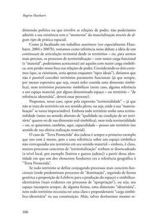 Rogério Haesbaert 
dimensão política ou que envolve as relações de poder, não poderíamos 
admitir a sua existência sem o “momento” da materialização através de al-gum 
106 
tipo de prática espacial. 
Como já focalizado em trabalhos anteriores (ver especialmente Haes-baert, 
2004 e 2007b), tomamos como referência nesse debate a idéia de um 
continuum de articulação territorial desde os territórios – ou, para sermos 
mais precisos, os processos de territorialização – com maior carga funcional 
(e “material”, poderíamos acrescentar) até aqueles com maior carga simbóli-ca, 
sem perder nosso foco nas relações de poder. Considerando os dois extre-mos 
(que, se existissem, seria apenas enquanto “tipos ideais”), diríamos que 
não é possível conceber territórios puramente funcionais (já que sempre, 
por menos expressiva que seja, estará neles contida uma dimensão simbó-lica), 
nem territórios puramente simbólicos (neste caso, alguma referência 
a um espaço material, por alguns denominado espaço – ou território – “de 
referência identitária”, deverá estar presente). 
Propomos, nesse caso, optar pela expressão “territorialidade” – já que 
não se trata do território em seu sentido pleno, ou seja, onde a sua “materia-lização” 
se torna imprescindível. Embora todo território tenha uma territo-rialidade 
(tanto no sentido abstrato de “qualidade ou condição de ser terri-tório” 
quanto no de sua dimensão real-simbólica), nem toda territorialidade 
– ou, se quisermos, também, aqui, espacialidade – possui um território (no 
sentido de sua efetiva realização material). 
O caso da “Terra Prometida” dos judeus é sempre o primeiro exemplo 
que nos vem à mente, pois a uma referência sobre um espaço simbólico 
não correspondia um território em seu sentido material – embora, é claro, 
muitos processos concretos de “territorialização” tenham se desencadeado 
(a nível local, por exemplo [bairros e guetos judeus]) a partir dessa iden-tidade 
em que um dos elementos fundantes era a referência geográfica à 
“Terra Prometida”. 
Se todo território se define conjugando processos mais concreto-fun-cionais 
(onde predominam processos de “dominação”, seguindo de forma 
genérica a proposição de Lefebvre para a produção do espaço) e simbólico-identitários 
(mais evidentes em processos de “apropriação”), ou seja, seu 
espaço incorpora sempre, de alguma forma, uma dimensão “identitária”, 
nem todo território necessita ter uma clara e preponderante “carga simbó-lico- 
identitária” na sua constituição. Aliás, talvez devêssemos mesmo re- 
 