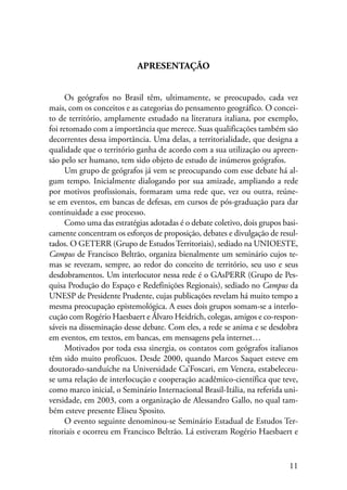 11 
APRESENTAÇÃO 
Os geógrafos no Brasil têm, ultimamente, se preocupado, cada vez 
mais, com os conceitos e as categorias do pensamento geográfico. O concei-to 
de território, amplamente estudado na literatura italiana, por exemplo, 
foi retomado com a importância que merece. Suas qualificações também são 
decorrentes dessa importância. Uma delas, a territorialidade, que designa a 
qualidade que o território ganha de acordo com a sua utilização ou apreen-são 
pelo ser humano, tem sido objeto de estudo de inúmeros geógrafos. 
Um grupo de geógrafos já vem se preocupando com esse debate há al-gum 
tempo. Inicialmente dialogando por sua amizade, ampliando a rede 
por motivos profissionais, formaram uma rede que, vez ou outra, reúne-se 
em eventos, em bancas de defesas, em cursos de pós-graduação para dar 
continuidade a esse processo. 
Como uma das estratégias adotadas é o debate coletivo, dois grupos basi-camente 
concentram os esforços de proposição, debates e divulgação de resul-tados. 
O GETERR (Grupo de Estudos Territoriais), sediado na UNIOESTE­, 
Campus de Francisco Beltrão, organiza bienalmente um seminário cujos te-mas 
se revezam, sempre, ao redor do conceito de território, seu uso e seus 
desdobramentos. Um interlocutor nessa rede é o GAsPERR (Grupo de Pes-quisa 
Produção do Espaço e Redefinições Regionais), sediado no Campus da 
UNESP de Presidente Prudente, cujas publicações revelam há muito tempo a 
mesma preocupação epistemológica. A esses dois grupos somam-se a interlo-cução 
com Rogério Haesbaert e Álvaro Heidrich, colegas, amigos e co-respon-sáveis 
na disseminação desse debate. Com eles, a rede se anima e se desdobra 
em eventos, em textos, em bancas, em mensagens pela internet… 
Motivados por toda essa sinergia, os contatos com geógrafos italianos 
têm sido muito profícuos. Desde 2000, quando Marcos Saquet esteve em 
doutorado-sanduíche na Universidade Ca’Foscari, em Veneza, estabeleceu-se 
uma relação de interlocução e cooperação acadêmico-científica que teve, 
como marco inicial, o Seminário Internacional Brasil-Itália, na referida uni-versidade, 
em 2003, com a organização de Alessandro Gallo, no qual tam-bém 
esteve presente Eliseu Sposito. 
O evento seguinte denominou-se Seminário Estadual de Estudos Ter-ritoriais 
e ocorreu em Francisco Beltrão. Lá estiveram Rogério Haesbaert e 
 