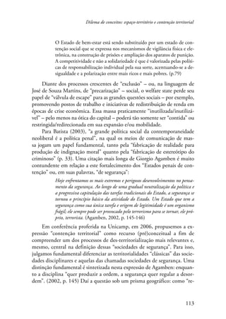 Dilema de conceitos: espaço-território e contenção territorial 
O Estado de bem-estar está sendo substituído por um estado de con-tenção 
social que se expressa nos mecanismos de vigilância física e ele-trônica, 
na construção de prisões e ampliação dos aparatos de punição. 
A competitividade e não a solidariedade é que é valorizada pelas políti-cas 
de responsabilização individual pela sua sorte, acentuando-se a de-sigualdade 
113 
e a polarização entre mais ricos e mais pobres. (p.79) 
Diante dos processos crescentes de “exclusão” – ou, na linguagem de 
José de Souza Martins, de “precarização” – social, o welfare state perde seu 
papel de “válvula de escape” para as grandes questões sociais – por exemplo, 
promovendo postos de trabalho e iniciativas de redistribuição de renda em 
épocas de crise econômica. Essa massa praticamente “inutilizada/inutilizá-vel” 
– pelo menos na ótica do capital – poderá tão somente ser “contida” ou 
restringida/redirecionada em sua expansão e/ou mobilidade. 
Para Batista (2003), “a grande política social da contemporaneidade 
neoliberal é a política penal”, na qual os meios de comunicação de mas-sa 
jogam um papel fundamental, tanto pela “fabricação de realidade para 
produção de indignação moral” quanto pela “fabricação de estereótipo do 
criminoso” (p. 33). Uma citação mais longa de Giorgio Agamben é muito 
contundente em relação a este fortalecimento dos “Estados penais de con-tenção” 
ou, em suas palavras, “de segurança”: 
Hoje enfrentamos os mais extremos e perigosos desenvolvimentos no pensa-mento 
da segurança. Ao longo de uma gradual neutralização da política e 
a progressiva capitulação das tarefas tradicionais do Estado, a segurança se 
tornou o princípio básico da atividade do Estado. Um Estado que tem a 
segurança como sua única tarefa e origem de legitimidade é um organismo 
frágil; ele sempre pode ser provocado pelo terrorismo para se tornar, ele pró-prio, 
terrorista. (Agamben, 2002, p. 145-146) 
Em conferência proferida na Unicamp, em 2006, propusemos a ex-pressão 
“contenção territorial” como recurso (pré)conceitual a fim de 
compreender um dos processos de des-territorialização mais relevantes e, 
mesmo, central na definição dessas “sociedades de segurança”. Para isso, 
julgamos fundamental diferenciar as territorialidades “clássicas” das socie-dades 
disciplinares e aquelas das chamadas sociedades de segurança. Uma 
distinção fundamental é sintetizada nesta expressão de Agamben: enquan-to 
a disciplina “quer produzir a ordem, a segurança quer regular a desor-dem”. 
(2002, p. 145) Daí a questão sob um prisma geográfico: como “re- 
 