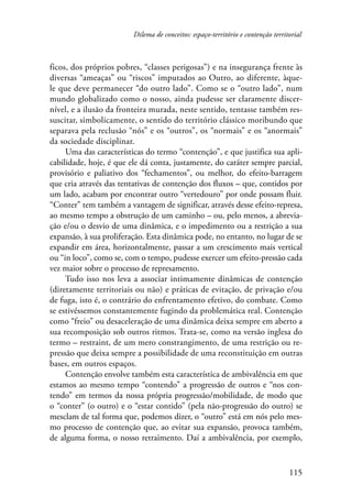 Dilema de conceitos: espaço-território e contenção territorial 
ficos, dos próprios pobres, “classes perigosas”) e na insegurança frente às 
diversas “ameaças” ou “riscos” imputados ao Outro, ao diferente, àque-le 
que deve permanecer “do outro lado”. Como se o “outro lado”, num 
mundo globalizado como o nosso, ainda pudesse ser claramente discer-nível, 
e a ilusão da fronteira murada, neste sentido, tentasse também res-suscitar, 
simbolicamente, o sentido do território clássico moribundo que 
separava pela reclusão “nós” e os “outros”, os “normais” e os “anormais” 
da sociedade disciplinar. 
Uma das características do termo “contenção”, e que justifica sua apli-cabilidade, 
hoje, é que ele dá conta, justamente, do caráter sempre parcial, 
provisório e paliativo dos “fechamentos”, ou melhor, do efeito-barragem 
que cria através das tentativas de contenção dos fluxos – que, contidos por 
um lado, acabam por encontrar outro “vertedouro” por onde possam fluir. 
“Conter” tem também a vantagem de significar, através desse efeito-represa, 
ao mesmo tempo a obstrução de um caminho – ou, pelo menos, a abrevia-ção 
e/ou o desvio de uma dinâmica, e o impedimento ou a restrição a sua 
expansão, à sua proliferação. Esta dinâmica pode, no entanto, no lugar de se 
expandir em área, horizontalmente, passar a um crescimento mais vertical 
ou “in loco”, como se, com o tempo, pudesse exercer um efeito-pressão cada 
vez maior sobre o processo de represamento. 
Tudo isso nos leva a associar intimamente dinâmicas de contenção 
(diretamente territoriais ou não) e práticas de evitação, de privação e/ou 
de fuga, isto é, o contrário do enfrentamento efetivo, do combate. Como 
se estivéssemos constantemente fugindo da problemática real. Contenção 
como “freio” ou desaceleração de uma dinâmica deixa sempre em aberto a 
sua recomposição sob outros ritmos. Trata-se, como na versão inglesa do 
termo – restraint, de um mero constrangimento, de uma restrição ou re-pressão 
que deixa sempre a possibilidade de uma reconstituição em outras 
115 
bases, em outros espaços. 
Contenção envolve também esta característica de ambivalência em que 
estamos ao mesmo tempo “contendo” a progressão de outros e “nos con-tendo” 
em termos da nossa própria progressão/mobilidade, de modo que 
o “conter” (o outro) e o “estar contido” (pela não-progressão do outro) se 
mesclam de tal forma que, podemos dizer, o “outro” está em nós pelo mes-mo 
processo de contenção que, ao evitar sua expansão, provoca também, 
de alguma forma, o nosso retraimento. Daí a ambivalência, por exemplo, 
 