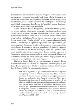 Rogério Haesbaert 
do retraimento em condomínios fechados e/ou gated communities: aquilo 
que parece ser o oposto da “contenção” mais típica, relativa diretamente aos 
subalternos, na verdade é um subproduto do mesmo processo e que, conco-mitantemente, 
116 
ajuda a “conter” os outros em “seus lugares” e evita/restringe 
a mobilidade e os contatos daqueles que são “contidos” em seus distritos re-sidenciais 
de acesso firmemente controlado. 
Assim, caberá ao “Estado de segurança”, fundamentalmente, promo-ver 
apenas medidas paliativas de contenção, técnicas/procedimentos de 
evitação ou de repressão, atacando não as fontes, mas tentando simples-mente 
dirimir os efeitos (entre eles o da violência) dessa dinâmica social 
precarizadora e excludente. Como ele não tem dado conta nem mesmo 
de sua condição de “Estado policial”, acaba promovendo/estimulando, 
de fato, a terceirização e a própria ilegalidade, com a proliferação, por 
exemplo, principalmente em Estados periféricos como o nosso, de milícias 
paramilitares, de seguranças privadas, quando não ele próprio, enquanto 
Estado, transforma-se em “Estado de exceção”, como diz Agamben, decre-tando 
medidas excepcionais que, em nome de uma pretensa segurança (o 
“combate ao terrorismo”, por exemplo), e com o indispensável benepláci-to 
da mídia, acabam por serem aceitas pela maioria da população e por se 
tornarem, se não legítimas, pelo menos “legais”. 
Ou seja, o Estado, hoje, sem o enfrentamento e as soluções diretas, 
acaba estimulando a “bola de neve” da insegurança através da própria “pro-dução 
de emergências” e da difusão do medo (estimulando “fobópoles”, no 
dizer de Souza, 2008). Por isso, conclui Agamben: 
Nada é mais importante do que uma revisão do conceito de segurança 
como princípio básico da política de Estado. Os políticos europeus e 
americanos finalmente têm de considerar as conseqüências catastró-ficas 
do uso geral acrítico desta figura de pensamento. Não é que as 
democracias deveriam deixar de se defender; mas, talvez a hora de tra-balhar 
no sentido da prevenção da desordem e da catástrofe tenha che-gado, 
não meramente no sentido de seu controle. Ao contrário, pode-mos 
dizer que a política trabalha secretamente no sentido da produção 
de emergências. É a tarefa da política democrática impedir o desenvol-vimento 
das condições que conduzem ao ódio, ao terror e à destruição 
– e não se limitar às tentativas de controlá-los, uma vez que já ocorre-ram. 
(Agamben, 2002, p.147) 
 