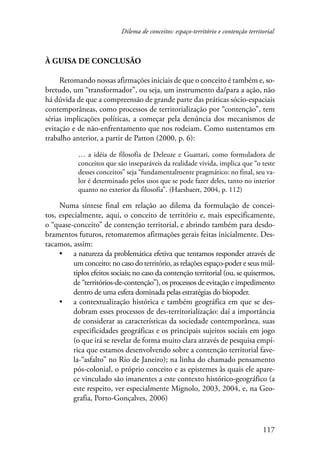 Dilema de conceitos: espaço-território e contenção territorial 
117 
À guisa de conclusão 
Retomando nossas afirmações iniciais de que o conceito é também e, so-bretudo, 
um “transformador”, ou seja, um instrumento da/para a ação, não 
há dúvida de que a compreensão de grande parte das práticas sócio-espaciais 
contemporâneas, como processos de territorialização por “contenção”, tem 
sérias implicações políticas, a começar pela denúncia dos mecanismos de 
evitação e de não-enfrentamento que nos rodeiam. Como sustentamos em 
trabalho anterior, a partir de Patton (2000, p. 6): 
… a idéia de filosofia de Deleuze e Guattari, como formuladora de 
conceitos que são inseparáveis da realidade vivida, implica que “o teste 
desses conceitos” seja “fundamentalmente pragmático: no final, seu va-lor 
é determinado pelos usos que se pode fazer deles, tanto no interior 
quanto no exterior da filosofia”. (Haesbaert, 2004, p. 112) 
Numa síntese final em relação ao dilema da formulação de concei-tos, 
especialmente, aqui, o conceito de território e, mais especificamente, 
o “quase-conceito” de contenção territorial, e abrindo também para desdo-bramentos 
futuros, retomaremos afirmações gerais feitas inicialmente. Des-tacamos, 
assim: 
• a natureza da problemática efetiva que tentamos responder através de 
um conceito: no caso do território, as relações espaço-poder e seus múl-tiplos 
efeitos sociais; no caso da contenção territorial (ou, se quisermos, 
de “territórios-de-contenção”), os processos de evitação e impedimento 
dentro de uma esfera dominada pelas estratégias do biopoder. 
• a contextualização histórica e também geográfica em que se des-dobram 
esses processos de des-territorialização: daí a importância 
de considerar as características da sociedade contemporânea, suas 
especificidades geográficas e os principais sujeitos sociais em jogo 
(o que irá se revelar de forma muito clara através de pesquisa empí-rica 
que estamos desenvolvendo sobre a contenção territorial fave-la-“ 
asfalto” no Rio de Janeiro); na linha do chamado pensamento 
pós-colonial, o próprio conceito e as epistemes às quais ele apare-ce 
vinculado são imanentes a este contexto histórico-geográfico (a 
este respeito, ver especialmente Mignolo, 2003, 2004, e, na Geo-grafia, 
Porto-Gonçalves, 2006) 
 