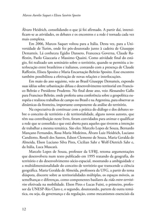 Marcos Aurelio Saquet e Eliseu Savério Sposito 
Álvaro Heidrich, consolidando o que já foi afirmado. A partir daí, intensi-ficam- 
12 
se as atividades, os debates e os encontros e a rede é tornada cada vez 
mais complexa. 
Em 2006, Marcos Saquet voltou para a Itália. Desta vez, para a Uni-versidade 
de Turim, onde fez pós-doutorado junto à cadeira de Giuseppe 
Dematteis. Lá conheceu Egidio Dansero, Francesca Governa, Claude Ra-ffestin, 
Paolo Giaccaria e Massimo Quaini. Como atividade final do está-gio, 
foi realizado um seminário sobre o território, quando se permitiu a in-terlocução 
entre brasileiros e italianos, contando com a presença de Claude 
Raffestin, Eliseu Sposito e Maria Encarnação Beltrão Sposito. Esse encontro 
também possibilitou a efetivação de novas relações e interlocuções. 
Em maio do ano seguinte, veio ao Brasil Giuseppe Dematteis, expondo 
suas idéias sobre urbanização difusa e desenvolvimento territorial em Francis-co 
Beltrão e Presidente Prudente. No final desse ano, veio Alessandro Gallo 
para Francisco Beltrão, onde proferiu uma conferência sobre a geopolítica eu-ropéia 
e realizou trabalhos de campo no Brasil e na Argentina, para observar as 
dinâmicas da fronteira, importante componente da análise do território. 
Na expectativa de continuar com a prática do diálogo e dos debates so-bre 
o conceito de território e de territorialidade, alguns novos autores, que 
têm sua contribuição neste livro, foram convidados para animar e qualificar 
a rede que se consolida e que está aberta para aqueles que tiverem a intenção 
de trabalhar a mesma temática. São eles: Marcelo Lopes de Souza, Bernardo 
Mançano Fernandes, Rosa Maria Medeiros, Álvaro Luiz Heidrich, Luciano 
Candiotto, Roseli dos Santos, Edson Clemente de Souza, Maria Geralda de 
Almeida, Elson Luciano Silva Pires, Cicilian Sahr e Wolf-Dietrich Sahr e, 
da Itália, Luca Muscarà. 
Marcelo Lopes de Souza, professor da UFRJ, retoma argumentações 
que desenvolvera num texto publicado em 1995 tratando da geografia, do 
território e do desenvolvimento sócio-espacial, mostrando a ambiguidade e 
a multidimensionalidade do conceito de território que transcende a ciência 
geográfica. Maria Geralda de Almeida, professora da UFG, a partir do tema 
diáspora, discorre sobre as territorialidades múltiplas, os espaços móveis, as 
semelhanças e diferenças, como componentes basilares da vida entre-territó-rios 
efetivada na mobilidade. Elson Pires e Lucas Fuini, o primeiro, profes-sor 
da UNESP-Rio Claro e, o segundo, doutorando, partem de outra temá-tica, 
ou seja, da governança e da regulação, como mecanismos essenciais da 
 
