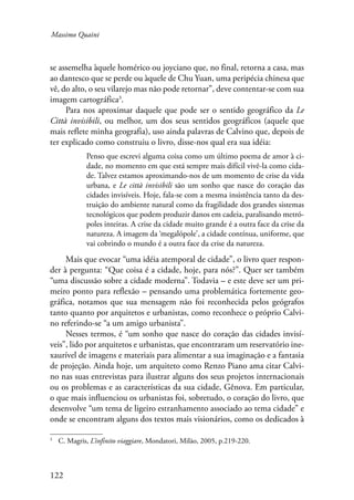 Massimo Quaini 
se assemelha àquele homérico ou joyciano que, no final, retorna a casa, mas 
ao dantesco que se perde ou àquele de Chu Yuan, uma peripécia chinesa que 
vê, do alto, o seu vilarejo mas não pode retornar”, deve contentar-se com sua 
imagem cartográfica . 
122 
Para nos aproximar daquele que pode ser o sentido geográfico da Le 
Città invisibili, ou melhor, um dos seus sentidos geográficos (aquele que 
mais reflete minha geografia), uso ainda palavras de Calvino que, depois de 
ter explicado como construiu o livro, disse-nos qual era sua idéia: 
Penso que escrevi alguma coisa como um último poema de amor à ci-dade, 
no momento em que está sempre mais difícil vivê-la como cida-de. 
Talvez estamos aproximando-nos de um momento de crise da vida 
urbana, e Le città invisibili são um sonho que nasce do coração das 
cidades invisíveis. Hoje, fala-se com a mesma insistência tanto da des-truição 
do ambiente natural como da fragilidade dos grandes sistemas 
tecnológicos que podem produzir danos em cadeia, paralisando metró-poles 
inteiras. A crise da cidade muito grande é a outra face da crise da 
natureza. A imagem da ‘megalópole’, a cidade contínua, uniforme, que 
vai cobrindo o mundo é a outra face da crise da natureza. 
Mais que evocar “uma idéia atemporal de cidade”, o livro quer respon-der 
à pergunta: “Que coisa é a cidade, hoje, para nós?”. Quer ser também 
“uma discussão sobre a cidade moderna”. Todavia – e este deve ser um pri-meiro 
ponto para reflexão – pensando uma problemática fortemente geo-gráfica, 
notamos que sua mensagem não foi reconhecida pelos geógrafos 
tanto quanto por arquitetos e urbanistas, como reconhece o próprio Calvi-no 
referindo-se “a um amigo urbanista”. 
Nesses termos, é “um sonho que nasce do coração das cidades invisí-veis”, 
lido por arquitetos e urbanistas, que encontraram um reservatório ine-xaurível 
de imagens e materiais para alimentar a sua imaginação e a fantasia 
de projeção. Ainda hoje, um arquiteto como Renzo Piano ama citar Calvi-no 
nas suas entrevistas para ilustrar alguns dos seus projetos internacionais 
ou os problemas e as características da sua cidade, Gênova. Em particular, 
o que mais influenciou os urbanistas foi, sobretudo, o coração do livro, que 
desenvolve “um tema de ligeiro estranhamento associado ao tema cidade” e 
onde se encontram alguns dos textos mais visionários, como os dedicados à 
C. Magris, L’infinito viaggiare, Mondatori, Milão, 2005, p.219-220. 
 