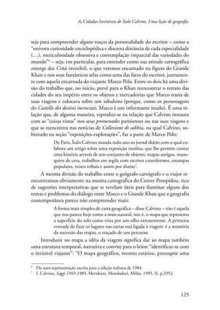 As Cidades Invisíveis de Ítalo Calvino. Uma lição de geografia 
seja para compreender alguns traços da personalidade do escritor – como a 
“onívora curiosidade enciclopédica e discreta distância de cada especialidade 
(…), meticulosidade obsessiva e contemplação imparcial das variedades do 
mundo” – seja, em particular, para entender como sua atitude cartográfica 
emerge das Città invisibili, o que veremos encarnado na figura do Grande 
Khan e nos seus fantásticos atlas como uma das faces do escritor, juntamen-te 
com aquela encarnada do viajante Marco Pólo. Entre os dois há uma divi-são 
do trabalho que, no início, prevê para o Khan reencontrar o retrato das 
cidades do seu império entre os objetos e mercadorias que Marco trazia de 
suas viagens e colocava sobre um tabuleiro (porque, como os personagens 
do Castello dei destini incrociati, Marco é um informante mudo). É uma re-lação 
que, de alguma maneira, reproduz-se na relação que Calvino instaura 
com as “coisas vistas” nos seus promenades parisienses ou nas suas viagens e 
que se reencontra nas notícias de Collezione di sabbia, na qual Calvino, so-bretudo 
na seção “exposições-explorações”, faz a parte de Marco Pólo: 
De Paris, Ítalo Calvino manda todo ano ao jornal diário com o qual co-labora 
um artigo sobre uma exposição insólita, que lhe permite contar 
uma história através de um conjunto de objetos: mapas antigos, mane-quins 
de cera, trabalhos em argila com escritos cuneiformes, estampas 
125 
populares, vestes tribais e assim por diante . 
A mesma divisão do trabalho entre o geógrafo-cartógrafo e o viajor re-encontramos 
obviamente na mostra cartográfica do Centre Pompidou, rico 
de sugestões interpretativas que se revelam úteis para iluminar alguns dos 
temas e problemas do diálogo entre Marco e o Grande Khan que a geografia 
contemporânea parece não compreender mais: 
A forma mais simples de carta geográfica – disse Calvino – não é aquela 
que nos parece hoje como a mais natural, isto é, o mapa que representa 
a superfície do solo como vista por um olho extraterrestre. A primeira 
vontade de fixar os lugares nas cartas está ligada à viagem: é a memória 
da sucessão das etapas, o traçado de um percurso. 
Introduzir no mapa a idéia da viagem significa dar ao mapa também 
uma estrutura temporal, narrativa e convite para o leitor “identificar-se com 
o invisível viajante”: “O mapa geográfico, mesmo estático, pressupõe uma 
Da auto-representação escrita para a edição italiana de 1984. 
I. Calvino, Saggi 1945-1985, Meridiani, Mondadori, Milão, 1995, II, p.2952. 
 