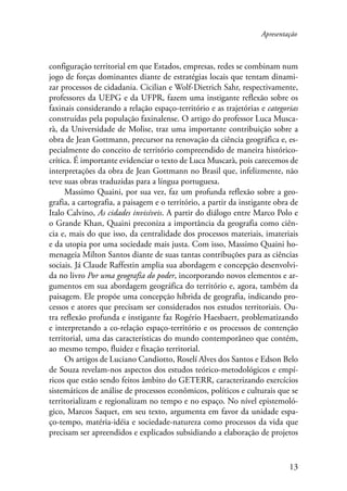 Apresentação 
configuração territorial em que Estados, empresas, redes se combinam num 
jogo de forças dominantes diante de estratégias locais que tentam dinami-zar 
processos de cidadania. Cicilian e Wolf-Dietrich Sahr, respectivamente, 
professores da UEPG e da UFPR, fazem uma instigante reflexão sobre os 
faxinais considerando a relação espaço-território e as trajetórias e categorias 
construídas pela população faxinalense. O artigo do professor Luca Musca-rà, 
da Universidade de Molise, traz uma importante contribuição sobre a 
obra de Jean Gottmann, precursor na renovação da ciência geográfica e, es-pecialmente 
do conceito de território compreendido de maneira histórico-crítica. 
É importante evidenciar o texto de Luca Muscarà, pois carecemos de 
interpretações da obra de Jean Gottmann no Brasil que, infelizmente, não 
teve suas obras traduzidas para a língua portuguesa. 
Massimo Quaini, por sua vez, faz um profunda reflexão sobre a geo-grafia, 
a cartografia, a paisagem e o território, a partir da instigante obra de 
Italo Calvino, As cidades invisíveis. A partir do diálogo entre Marco Polo e 
o Grande Khan, Quaini preconiza a importância da geografia como ciên-cia 
e, mais do que isso, da centralidade dos processos materiais, imateriais 
e da utopia por uma sociedade mais justa. Com isso, Massimo Quaini ho-menageia 
Milton Santos diante de suas tantas contribuções para as ciências 
sociais. Já Claude Raffestin amplia sua abordagem e concepção desenvolvi-da 
no livro Por uma geografia do poder, incorporando novos elementos e ar-gumentos 
em sua abordagem geográfica do território e, agora, também da 
paisagem. Ele propõe uma concepção híbrida de geografia, indicando pro-cessos 
e atores que precisam ser considerados nos estudos territoriais. Ou-tra 
reflexão profunda e instigante faz Rogério Haesbaert, problematizando 
e interpretando a co-relação espaço-território e os processos de contenção 
territorial, uma das características do mundo contemporâneo que contém, 
ao mesmo tempo, fluidez e fixação territorial. 
Os artigos de Luciano Candiotto, Roselí Alves dos Santos e Edson Belo 
de Souza revelam-nos aspectos dos estudos teórico-metodológicos e empí-ricos 
que estão sendo feitos âmbito do GETERR, caracterizando exercícios 
sistemáticos de análise de processos econômicos, políticos e culturais que se 
territorializam e regionalizam no tempo e no espaço. No nível epistemoló-gico, 
Marcos Saquet, em seu texto, argumenta em favor da unidade espa-ço- 
tempo, matéria-idéia e sociedade-natureza como processos da vida que 
precisam ser apreendidos e explicados subsidiando a elaboração de projetos 
13 
 
