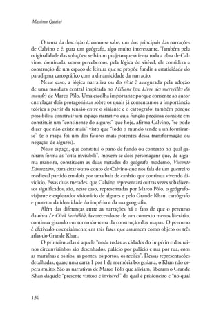Massimo Quaini 
130 
O tema da descrição é, como se sabe, um dos principais das narrações 
de Calvino e é, para um geógrafo, algo muito interessante. Também pela 
originalidade das soluções: se há um projeto que orienta toda a obra de Cal-vino, 
dominada, como percebemos, pela lógica do visível, ele considera a 
construção de um espaço de leitura que se propõe fundir a estaticidade do 
paradigma cartográfico com a dinamicidade da narração. 
Nesse caso, a lógica narrativa ou do récit é assegurada pela adoção 
de uma moldura central inspirada no Milione (ou Livre des merveilles du 
monde) de Marco Pólo. Uma escolha importante porque consente ao autor 
entrelaçar dois protagonistas sobre os quais já comentamos a importância 
teórica a partir da tensão entre o viajante e o cartógrafo; também porque 
possibilita construir um espaço narrativo cuja função preciosa consiste em 
constituir um “continente do algures” que hoje, afirma Calvino, “se pode 
dizer que não existe mais” visto que “todo o mundo tende a uniformizar-se” 
(e o mapa foi um dos fatores mais potentes dessa transformação ou 
negação de algures). 
Nesse espaço, que constitui o pano de fundo ou contexto no qual ga-nham 
forma as “città invisibili”, movem-se dois personagens que, de algu-ma 
maneira, constituem as duas metades do geógrafo moderno, Visconte 
Dimezzato, para citar outro conto de Calvino que nos fala de um guerreiro 
medieval partido em dois por uma bala de canhão que continua vivendo di-vidido. 
Essas duas metades, que Calvino representará outras vezes sob diver-sos 
significados, são, neste caso, representadas por Marco Pólo, o geógrafo-viajante 
e explorador visionário de algures e pelo Grande Khan, cartógrafo 
e protetor da identidade do império e da sua geografia. 
Além das diferenças entre as narrações há o fato de que o percurso 
da obra Le Città invisibili, favorecendo-se de um contexto menos literário, 
continua girando em torno do tema da construção dos mapas. O percurso 
é efetivado essencialmente em três fases que assumem como objeto os três 
atlas do Grande Khan. 
O primeiro atlas é aquele “onde todas as cidades do império e dos rei-nos 
circunvizinhos são desenhados, palácio por palácio e rua por rua, com 
as muralhas e os rios, as pontes, os portos, os recifes”. Dessas representações 
detalhadas, quase uma carta 1 por 1 de memória borgesiana, o Khan não es-pera 
muito. São as narrativas de Marco Pólo que aliviam, liberam o Grande 
Khan daquele “presente vistoso e invisível” do qual é prisioneiro e “no qual 
 