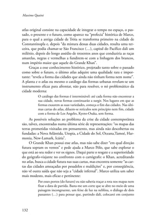 Massimo Quaini 
atlas original consiste na capacidade de integrar o tempo no espaço, o pas-sado, 
132 
o presente e o futuro, como aparece na “profecia” histórica de Marco, 
para o qual a antiga cidade de Tróia se transforma primeiro na cidade de 
Constantinopla e, depois “da mistura dessas duas cidades, resulta uma ter-ceira, 
que podia chamar-se São Francisco (…), capital do Pacífico dali um 
milênio, depois do longo assédio de trezentos anos que conduziria as raças 
amarelas, negras e vermelhas a fundirem-se com a linhagem dos brancos, 
num império maior que aquele do Grande Khan”. 
Graças a esse conhecimento histórico, projetado tanto sobre o passado 
como sobre o futuro, o último atlas adquire uma qualidade rara e impor-tante: 
“revela a forma das cidades que ainda não tinham forma nem nome”. 
A planta e o atlas ou mesmo o catálogo das formas urbanas revelam-se um 
instrumento eficaz para afrontar, não para resolver, o nó problemático da 
cidade moderna: 
O catálogo das formas é interminável: até cada forma não encontrar a 
sua cidade, novas formas continuarão a surgir. Nos lugares em que as 
formas exaurem as suas variedades, começa o fim das cidades. Nas últi-mas 
cartas do atlas, diluem-se retículos sem princípio nem fim, cidade 
com a forma de Los Angeles, Kyoto-Osaka, sem forma. 
As possíveis soluções ao problema da crise da cidade contemporânea 
são, talvez, encontradas numa última série de representações: “os mapas das 
terras prometidas visitadas em pensamento, mas ainda não descobertas ou 
fundadas: a Nova Atlântida, Utopia, a Cidade do Sol, Oceana,Tamoé, Har-monia, 
New-Lamark, Icária”. 
O Grande Khan possui esse atlas, mas não sabe dizer “em qual direção 
futura sopram os ventos” e pede ajuda a Marco Pólo, que sabe explorar o 
que está ao seu redor e ver os signos. Daqui parte o resgate e a superioridade 
do geógrafo-viajante no confronto com o cartógrafo: o Khan, acreditando 
no atlas, busca a cidade futura nas suas cartas, mas encontra somente “as car-tas 
das cidades ameaçadas por pesadelos e maldições” e, por conseqüência, 
não vê outra saída que não seja a “cidade infernal”. Marco utiliza um saber 
mais modesto, mais eficaz e pertinente: 
Por esses portos (do futuro) eu não saberia traçar a rota nos mapas nem 
fixar a data de partida. Basta-me um corte que se abre no meio de uma 
paisagem incongruente, um feixe de luz na neblina, o diálogo de dois 
passantes (…) para pensar que, partindo dali, colocarei em conjunto 
 