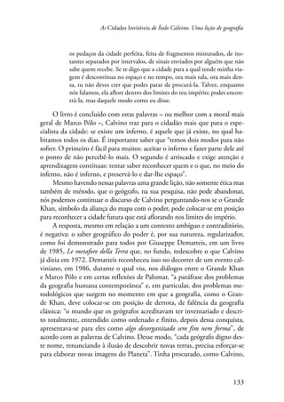 As Cidades Invisíveis de Ítalo Calvino. Uma lição de geografia 
os pedaços da cidade perfeita, feita de fragmentos misturados, de ins-tantes 
separados por intervalos, de sinais enviados por alguém que não 
sabe quem recebe. Se te digo que a cidade para a qual tende minha via-gem 
é descontínua no espaço e no tempo, ora mais rala, ora mais den-sa, 
tu não deves crer que podes parar de procurá-la. Talvez, enquanto 
nós falamos, ela aflore dentro dos limites do teu império; podes encon-trá- 
133 
la, mas daquele modo como eu disse. 
O livro é concluído com estas palavras – ou melhor com a moral mais 
geral de Marco Pólo –, Calvino traz para o cidadão mais que para o espe-cialista 
da cidade: se existe um inferno, é aquele que já existe, no qual ha-bitamos 
todos os dias. É importante saber que “temos dois modos para não 
sofrer. O primeiro é fácil para muitos: aceitar o inferno e fazer parte dele até 
o ponto de não percebê-lo mais. O segundo é arriscado e exige atenção e 
aprendizagem contínuas: tentar saber reconhecer quem e o que, no meio do 
inferno, não é inferno, e preservá-lo e dar-lhe espaço”. 
Mesmo havendo nessas palavras uma grande lição, não somente ética mas 
também de método, que o geógrafo, na sua pesquisa, não pode abandonar, 
nós podemos continuar o discurso de Calvino perguntando-nos se o Grande 
Khan, símbolo da aliança do mapa com o poder, pode colocar-se em posição 
para reconhecer a cidade futura que está aflorando nos limites do império. 
A resposta, mesmo em relação a um contexto ambíguo e contraditório, 
é negativa: o saber geográfico do poder é, por sua natureza, regularizador, 
como foi demonstrado para todos por Giuseppe Dematteis, em um livro 
de 1985, Le metafore della Terra que, no fundo, redescobre o que Calvino 
já dizia em 1972. Dematteis reconheceu isso no decorrer de um evento cal-viniano, 
em 1986, durante o qual viu, nos diálogos entre o Grande Khan 
e Marco Pólo e em certas reflexões de Palomar, “a paráfrase dos problemas 
da geografia humana contemporânea” e, em particular, dos problemas me-todológicos 
que surgem no momento em que a geografia, como o Gran-de 
Khan, deve colocar-se em posição de derrota, de falência da geografia 
clássica: “o mundo que os geógrafos acreditavam ter inventariado e descri-to 
totalmente, entendido como ordenado e finito, depois dessa conquista, 
apresentava-se para eles como algo desorganizado sem fim nem forma”, de 
acordo com as palavras de Calvino. Desse modo, “cada geógrafo digno des-te 
nome, renunciando à ilusão de descobrir novas terras, precisa esforçar-se 
para elaborar novas imagens do Planeta”. Tinha procurado, como Calvino, 
 