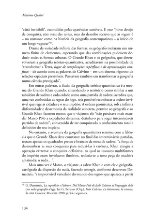 Massimo Quaini 
“cittá invisibili”, escondidas pelas aparências sensíveis. E esse “novo desejo 
de conquista, não mais das terras, mas do desenho secreto que as regem é 
– no romance como na história da geografia contemporânea – o início de 
um longo vaguear”13. 
134 
Diante da variedade infinita das formas, os geógrafos isolaram um nú-mero 
finito de elementos, esperando que das combinações pudessem de-duzir 
todas as formas urbanas. O Grande Khan e os geógrafos, que desen-volveram 
a geografia teórico-quantitativa, acreditavam na possibilidade de 
“transformar a Terra, lugar de complicações supérfluas e de aproximações con-fusas 
– de acordo com as palavras de Calvino – em um sistema rigoroso de 
relações espaciais previsíveis. Pensavam também em transformar a geografia 
numa ciência prestigiada”. 
Em outras palavras, a ilusão da geografia teórico-quantitativa é a mes-ma 
do Grande Khan quando, entendendo o território como similar a um 
tabuleiro de xadrez e cada cidade como uma partida de xadrez, acredita que, 
uma vez conhecidas as regras do jogo, seja possível reconhecer a ordem invi-sível 
que rege as cidades e o seu império. A ordem geométrica, sob a infinita 
disformidade e desarmonia da realidade concreta, permite ao geógrafo e ao 
Grande Khan fazerem menos que o viajante: ele “não precisava mais man-dar 
Marco Pólo a expedições distantes; detinha-o para jogar intermináveis 
partidas de xadrez”, convencido de ter conquistado o conhecimento total e 
definitivo do seu império. 
No entanto, a aventura da geografia quantitativa termina com a falên-cia 
que o Grande Khan deve constatar: no final das intermináveis partidas, 
restam apenas os quadrados pretos e brancos da mesa de xadrez: “a força de 
desmembrar as suas conquistas para reduzi-las à essência, Khan atingiu a 
operação extrema: a conquista definitiva, na qual os tesouros multiformes 
do império eram invólucros ilusórios, reduzia-se a uma peça de madeira 
aplainada: o nada…”. 
Mais uma vez é Marco, o viajante, a salvar Khan e com ele o geógrafo-cartógrafo 
da dispersão do nada, fazendo emergir, conforme descreveu De-matteis, 
“a imprevisível variedade do mundo dos signos que aparece a partir 
13 G. Dematteis, La superficie e l’altrove. Dal Marco Polo di Italo Calvino al linguaggio delle 
cose nella geografia d’oggi. In: G. Bertone (Org.). Italo Calvino. La letteratura, la scienza, 
la città. Genova: Marietti, 1998, p. 94 e seguintes. 
 