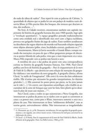 As Cidades Invisíveis de Ítalo Calvino. Uma lição de geografia 
do nada da tábua de xadrez”. Para repeti-lo com as palavras de Calvino, “a 
quantidade de objetos que se podia ler em um pedaço de madeira vazio ab-sorvia 
Khan; já Pólo precisa falar dos bosques, dos troncos que desciam os 
135 
rios, das mulheres …”. 
No livro As Cidades invisíveis, encontramos também um capítulo im-portante 
da história da geografia humana dos anos 1960 quando, logo após 
a “revolução quantitativa”, “o espaço geográfico pensado tradicionalmente 
como uma entidade real e identificado tout court com a lógica euclidiana, 
provoca nos geógrafos ilusões do jogo de xadrez. Esses também acreditavam 
na descoberta das regras objetivas do mundo real buscando relações espaciais 
entre objetos abstratos (pólos, eixos, localidades centrais, gradientes etc.)”14. 
Anteriormente, Marco já havia socorrido o Grande Khan e sempre tra-tando 
das narrações: era para ele que o Khan perguntava porque ele descre-via 
as pontes falando de cada pedra, visto que o mais importante era o arco. 
Marco Pólo responde: sem as pedras não haverá o arco. 
A metáfora do arco e das pedras da ponte tem uma correspondência 
curiosa na história da geografia humana francesa. Em 1968, Paul Claval 
publica um livro de história da geografia – Pour le cinquantenaire de la mort 
de Vidal de La Blache – que deveria ser uma relação de narrações da geogra-fia 
vidaliana e um manifesto da nova geografia. A geografia clássica, afirma 
Claval, “se méfie de l’imagination”. Elle croit à la vertu des faits solidement 
établis. Elle n’estime pás nécessaire les grandes interprétations, les théories 
générales […]. Elle construit les ponts pierre par pierre, ne les jette jamais 
sur le vide […]. Un ceuvre, une réputation scientifique, cela s’établit en ac-cumulant 
de la sorte de brisques que sont les faits, bien plutôt qu’en dessi-nant 
le plan de toute une maison…”15. 
Para Claval, como a todos os que sustentavam a Nova Geografia, não 
interessavam as pedras da ponte ou os tijolos com os quais se constroem as 
casas e as pontes mas, como para o Khan, interessava somente o arco ou a 
planta da casa. Não interessavam os fatos “solidamente definidos”, mas as 
teorias gerais, universalmente válidas. Não interessavam as irregularidades 
14 G. Dematteis, op. cit., p.96. Dematteis, inicialmente, foi um seguidor da geografia quan-titativa 
e, em seguida, um crítico muito severo. A literatura foi útil para convencê-lo na 
elaboração da crítica. 
15 P. Claval – J. P. Nardy, Pour le cinquantenaire de la mort de Paul Vidal de la Blache. Etudes 
d’histoire de la géographie. Paris: Les Belle Lettres, 1968, p.119. 
 