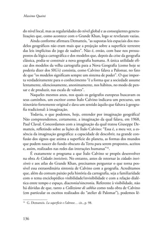 Massimo Quaini 
do nível local, mas as regularidades do nível global e as conseqüentes genera-lizações 
136 
que, como acontece com o Grande Khan, logo se revelaram vazias. 
Ainda conforme afirmara Dematteis, “as supostas leis espaciais dos mo-delos 
geográficos não eram mais que a projeção sobre a superfície terrestre 
das leis implícitas do jogo de xadrez”. Não é, então, com base nos pressu-postos 
da lógica cartográfica e dos modelos que, depois da crise da geografia 
clássica, podia-se construir a nova geografia humana. A única utilidade efi-caz 
dos modelos da velha cartografia para a Nova Geografia (como hoje se 
poderia dizer dos SIG’s) consistia, como Calvino falava a Palomar, no fato 
de que “os modelos significam sempre um sistema de poder”. O que impor-ta 
verdadeiramente para o conhecimento “é a forma que a sociedade assume 
lentamente, silenciosamente, anonimamente, nos hábitos, no modo de pen-sar 
e de produzir, nas escala de valores”. 
Naqueles mesmos anos, nos quais os geógrafos europeus buscavam os 
seus caminhos, um escritor como Ítalo Calvino indicava um percurso, um 
itinerário fortemente original e dava um sentido àquilo que faltava à geogra-fia 
tradicional: à imaginação. 
Todavia, o que podemos, hoje, entender por imaginação geográfica? 
Não compreendemos, certamente, a imaginação da qual falava, em 1968, 
Paul Claval. Concordamos com a imaginação da qual tratou Giuseppe De-matteis, 
refletindo sobre as lições de Ítalo Calvino: “Essa é, a meu ver, a es-sência 
da imaginação geográfica: a capacidade de descobrir, na grande con-fusão 
dos signos que anima a superfície do planeta, as formas dos mundos 
que podem nascer do fundo obscuro da Terra para serem propostos, aceitos 
e, assim, realizados nas redes das interações humanas”16. 
É exatamente o programa a que Ítalo Calvino se propôs desenvolver 
na obra As Cidades invisíveis. No entanto, antes de retornar às cidades invi-síveis 
e aos atlas do Grande Khan, precisamos perguntar o que torna pos-sível 
essa extraordinária sintonia de Calvino com a geografia. Acreditamos 
que, além da comum paixão pela história da cartografia, seja a familiaridade 
com o tema enciclopédico visibilidade/invisibilidade e com a relação dialé-tica 
entre tempo e espaço, diacronia/sincronia. Referente à visibilidade, não 
há dúvidas de que, tanto a Collezione di sabbia como toda obra de Calvino 
(em particular os escritos realizados do “atelier di Palomar”), podemos lê- 
16 G. Dematteis. La superficie e l’altrove… cit., p. 98. 
 
