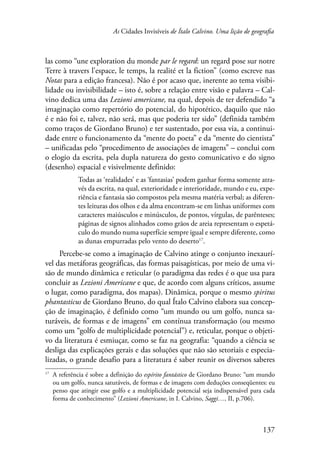 As Cidades Invisíveis de Ítalo Calvino. Uma lição de geografia 
las como “une exploration du monde par le regard: un regard pose sur notre 
Terre à travers l’espace, le temps, la realité et la fiction” (como escreve nas 
Notas para a edição francesa). Não é por acaso que, inerente ao tema visibi-lidade 
ou invisibilidade – isto é, sobre a relação entre visão e palavra – Cal-vino 
dedica uma das Lezioni americane, na qual, depois de ter defendido “a 
imaginação como repertório do potencial, do hipotético, daquilo que não 
é e não foi e, talvez, não será, mas que poderia ter sido” (definida também 
como traços de Giordano Bruno) e ter sustentado, por essa via, a continui-dade 
entre o funcionamento da “mente do poeta” e da “mente do cientista” 
– unificadas pelo “procedimento de associações de imagens” – conclui com 
o elogio da escrita, pela dupla natureza do gesto comunicativo e do signo 
(desenho) espacial e visivelmente definido: 
Todas as ‘realidades’ e as ‘fantasias’ podem ganhar forma somente atra-vés 
da escrita, na qual, exterioridade e interioridade, mundo e eu, expe-riência 
e fantasia são compostos pela mesma matéria verbal; as diferen-tes 
leituras dos olhos e da alma encontram-se em linhas uniformes com 
caracteres maiúsculos e minúsculos, de pontos, vírgulas, de parênteses; 
páginas de signos alinhados como grãos de areia representam o espetá-culo 
do mundo numa superfície sempre igual e sempre diferente, como 
137 
as dunas empurradas pelo vento do deserto17. 
Percebe-se como a imaginação de Calvino atinge o conjunto inexaurí-vel 
das metáforas geográficas, das formas paisagísticas, por meio de uma vi-são 
de mundo dinâmica e reticular (o paradigma das redes é o que usa para 
concluir as Lezioni Americane e que, de acordo com alguns críticos, assume 
o lugar, como paradigma, dos mapas). Dinâmica, porque o mesmo spiritus 
phantasticus de Giordano Bruno, do qual Ítalo Calvino elabora sua concep-ção 
de imaginação, é definido como “um mundo ou um golfo, nunca sa-turáveis, 
de formas e de imagens” em contínua transformação (ou mesmo 
como um “golfo de multiplicidade potencial”) e, reticular, porque o objeti-vo 
da literatura é esmiuçar, como se faz na geografia: “quando a ciência se 
desliga das explicações gerais e das soluções que não são setoriais e especia-lizadas, 
o grande desafio para a literatura é saber reunir os diversos saberes 
17 A referência é sobre a definição do espírito fantástico de Giordano Bruno: “um mundo 
ou um golfo, nunca saturáveis, de formas e de imagens com deduções conseqüentes: eu 
penso que atingir esse golfo e a multiplicidade potencial seja indispensável para cada 
forma de conhecimento” (Lezioni Americane, in I. Calvino, Saggi…, II, p.706). 
 