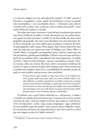 Massimo Quaini 
e os diversos códigos em uma visão plural do mundo”. O “défi” comum à 
literatura e à geografia é, assim, aquele de transformar a escrita na grande 
rede enciclopédica – uma enciclopédia aberta – “sobretudo como rede de 
conexões entre os fatos, entre as pessoas, entre os objetos do mundo”, como 
tarefa infinita de conhecer o mundo. 
138 
Por todas essas razões, entretanto, é provável que concluamos que mesmo 
estes livros (Collezione di sabbia e Lezioni Americane), por seu caráter descri-tivo, 
guiam-nos para encontrar o sentido ou um dos sentidos da nossa escrita 
geográfica (da geografia, não tanto como disciplina mas como descrição). Es-ses 
livros interessam-nos como indícios para reconhecer o interesse de Calvi-no 
pela geografia e pelos mapas. Desse ângulo, Ítalo Calvino desenvolve uma 
visão do mapa que nos reporta aos temas do diálogo entre Marco Pólo e o 
Grande Khan; a cartografia contemporânea parece cultivar, mesmo que nós 
não percebamos, grandes potencialidades. Calvino é um autor que raciocina a 
partir de suas próprias obras, especialmente das mais importantes. As cidades 
invisíveis – talvez sua obra principal – não são, naturalmente, exceção. Calvi-no 
retorna a falar, nas Lezioni Americane, sobre o testamento intelectual do 
escritor. E é aqui, no interior da lição sobre Esattezza, que Calvino restitui-nos 
o sentido mais complexo desse livro e a possibilidade de entender porque ele 
pode ter mais sentidos, mais percursos, mais conclusões: 
O meu livro no qual acredito ter dito mais coisas é o As Cidades invi-síveis, 
porque pude concentrar sobre um único símbolo todas as mi-nhas 
reflexões, as minhas experiências, as minhas conjecturas; e porque 
construí uma estrutura esfacelada na qual cada texto breve está próxi-mo 
aos outros em uma sucessão que não implica uma sucessividade ou 
uma hierarquia, mas uma rede dentro da qual é possível traçar múlti-plos 
percursos e tirar conclusões plurais e ramificadas. 
O símbolo com o qual Calvino identifica-se é, obviamente, a cidade e 
a metáfora ou modelo da hermenêutica que a estrutura de seu livro contém 
em forma de rede: a rede das cidades invisíveis, que resulta na “rede do pos-sível 
e do impossível – sonho, visão, utopia, imaginação – jogo combinató-rio 
mas também trama do mundo” como escreveu Marco Belpoliti, traçan-do 
um percurso de leitura do mapa-descrição à rede, do invisível ao visível 
que tem origem na obra As Cidades invisíveis18: 
18 M. Belpoliti. L’occhio di Calvino. Torino: Einaudi, 1996, p.16. 
 