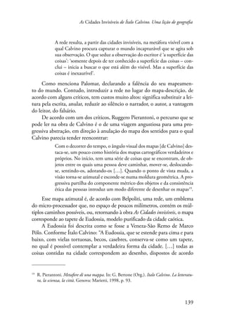 As Cidades Invisíveis de Ítalo Calvino. Uma lição de geografia 
A rede resulta, a partir das cidades invisíveis, na metáfora visível com a 
qual Calvino procura capturar o mundo incapturável que se agita sob 
sua observação. O que seduz a observação do escritor é ‘a superfície das 
coisas’: ‘somente depois de ter conhecido a superfície das coisas – con-clui 
– inicia a buscar o que está além do visível. Mas a superfície das 
139 
coisas é inexaurível’. 
Como menciona Palomar, declarando a falência do seu mapeamen-to 
do mundo. Contudo, introduzir a rede no lugar do mapa-descrição, de 
acordo com alguns críticos, tem custos muito altos: significa substituir a lei-tura 
pela escrita, anular, reduzir ao silêncio o narrador, o autor, a vantagem 
do leitor, do falsário. 
De acordo com um dos críticos, Ruggero Pierantoni, o percurso que se 
pode ler na obra de Calvino é o de uma viagem angustiosa para uma pro-gressiva 
abstração, em direção à anulação do mapa dos sentidos para o qual 
Calvino parecia tender reencontrar: 
Com o decorrer do tempo, o ângulo visual dos mapas [de Calvino] des-taca- 
se, um pouco como história dos mapas cartográficos verdadeiros e 
próprios. No início, tem uma série de coisas que se encontram, de ob-jetos 
entre os quais uma pessoa deve caminhar, mover-se, deslocando-se, 
sentindo-os, adorando-os […]. Quando o ponto de vista muda, a 
visão torna-se azimutal e esconde-se numa moldura geométrica. A pro-gressiva 
partilha do componente métrico dos objetos e da consistência 
ética das pessoas introduz um modo diferente de desenhar os mapas19. 
Esse mapa azimutal é, de acordo com Belpoliti, uma rede, um emblema 
do micro-processador que, no espaço de poucos milímetros, contém os múl-tiplos 
caminhos possíveis, ou, retornando à obra As Cidades invisíveis, o mapa 
corresponde ao tapete de Eudossia, modelo purificado da cidade caótica. 
A Eudossia foi descrita como se fosse a Veneza-São Remo de Marco 
Pólo. Conforme Ítalo Calvino: “A Eudossia, que se estende para cima e para 
baixo, com vielas tortuosas, becos, casebres, conserva-se como um tapete, 
no qual é possível contemplar a verdadeira forma da cidade. […] todas as 
coisas contidas na cidade correspondem ao desenho, dispostos de acordo 
19 R. Pierantoni. Metafore di una mappa. In: G. Bertone (Org.). Italo Calvino. La letteratu-ra, 
la scienza, la città. Genova: Marietti, 1998, p. 93. 
 