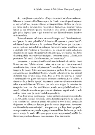 As Cidades Invisíveis de Ítalo Calvino. Uma lição de geografia 
Se, como já observaram Marx e Engels, as utopias socialistas deviam ser 
lidas como romances filosóficos, aquela de Fourier era mais poética do que 
as outras. Calvino, em sua avaliação, aceitava também a hipótese de Quene-au, 
para o qual as características matemáticas das Séries, de Charles Fourier, 
faziam de sua obra um “poema matemático” que, como já comentara En-gels, 
podia disputar com Hegel o mérito de um desenvolvimento dialético 
141 
mais articulado. 
Temos elementos suficientes para acreditar que, se As Cidades invisíveis, 
este “poema de amor pela cidade”, foi construído como um poema “serial”, 
o foi também por influência do espírito de Charles Fourier que Queneau e 
outros escritores redescobriram e do qual Barthes teorizara a atualidade com 
a distinção entre “sistema” e “sistemático”, ou seja, entre forma fechada ou 
discurso mono-lógico e linguagem aberta, dialógica, “que avança pela força 
da ambigüidade e não sofre contradições”, consoante recorda Calvino, que 
permanece fiel, em As Cidades invisíveis, ao “sistemático”. 
No entanto, a prova mais evidente da matriz filosófica fourierista desse 
livro – que nem Calvino nem os críticos destacaram até o momento – está 
na definição dada por seu próprio autor: “o meu livro abre-se e fecha-se com 
imagens de cidades felizes que continuamente ganham forma e desapare-cem, 
escondidas nas cidades infelizes”. Quando Calvino afirma que a moral 
da fábula pode ser encontrada numa frase do livro que convida a “buscar 
e saber reconhecer quem e que coisa, em meio ao inferno, não é inferno, e 
fazer durá-lo, e dar-lhe espaço”, encontra-se com o que ele mesmo afirmou 
sobre a obra de Fourier: “Dir-se-ia que cada visão trágica do mundo é in-compatível 
com esse olho sensibilíssimo a todas as negatividades da sua (e 
nossa) civilização, todavia sempre capaz de dissolver a negatividade, o mal, 
o vício, com a força de sua serenidade ordenadora”. 
À luz dessa leitura calviniana de Fourier também nós estamos autorizados 
a ler As Cidades invisíveis como uma utopia baseada no princípio da realidade 
e no visionário ou “como um enredo para colocar à prova a nossa capacidade 
de pensar e ver a liberdade de todos, para dar sentido e rigor a uma representa-ção 
ilimitada dos nossos desejos”. Uma qualidade que, hoje, falta à geografia, 
mas que não faltou no passado, a geógrafos como Elisée Reclus que produzi-ram 
as utopias do século XIX, antes que os acontecimentos do século XX de-finissem 
as premissas do nosso mais ou menos árido desencanto. 
 