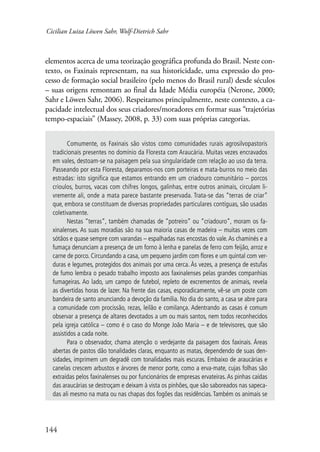 Cicilian Luiza Löwen Sahr, Wolf-Dietrich Sahr 
elementos acerca de uma teorização geográfica profunda do Brasil. Neste con-texto, 
144 
os Faxinais representam, na sua historicidade, uma expressão do pro-cesso 
de formação social brasileiro (pelo menos do Brasil rural) desde séculos 
– suas origens remontam ao final da Idade Média européia (Nerone, 2000; 
Sahr e Löwen Sahr, 2006). Respeitamos principalmente, neste contexto, a ca-pacidade 
intelectual dos seus criadores/moradores em formar suas “trajetórias 
tempo-espaciais” (Massey, 2008, p. 33) com suas próprias categorias. 
Comumente, os Faxinais são vistos como comunidades rurais agrosilvopastoris 
tradicionais presentes no domínio da Floresta com Araucária. Muitas vezes encravados 
em vales, destoam-se na paisagem pela sua singularidade com relação ao uso da terra. 
Passeando por esta Floresta, deparamos-nos com porteiras e mata-burros no meio das 
estradas: isto significa que estamos entrando em um criadouro comunitário – porcos 
crioulos, burros, vacas com chifres longos, galinhas, entre outros animais, circulam li-vremente 
ali, onde a mata parece bastante preservada. Trata-se das “terras de criar” 
que, embora se constituam de diversas propriedades particulares contíguas, são usadas 
coletivamente. 
Nestas “terras”, também chamadas de “potreiro” ou “criadouro”, moram os fa-xinalenses. 
As suas moradias são na sua maioria casas de madeira – muitas vezes com 
sótãos e quase sempre com varandas – espalhadas nas encostas do vale. As chaminés e a 
fumaça denunciam a presença de um forno à lenha e panelas de ferro com feijão, arroz e 
carne de porco. Circundando a casa, um pequeno jardim com flores e um quintal com ver-duras 
e legumes, protegidos dos animais por uma cerca. Às vezes, a presença de estufas 
de fumo lembra o pesado trabalho imposto aos faxinalenses pelas grandes companhias 
fumageiras. Ao lado, um campo de futebol, repleto de excrementos de animais, revela 
as divertidas horas de lazer. Na frente das casas, esporadicamente, vê-se um poste com 
bandeira de santo anunciando a devoção da família. No dia do santo, a casa se abre para 
a comunidade com procissão, rezas, leilão e comilança. Adentrando as casas é comum 
observar a presença de altares devotados a um ou mais santos, nem todos reconhecidos 
pela igreja católica – como é o caso do Monge João Maria – e de televisores, que são 
assistidos a cada noite. 
Para o observador, chama atenção o verdejante da paisagem dos faxinais. Áreas 
abertas de pastos dão tonalidades claras, enquanto as matas, dependendo de suas den-sidades, 
imprimem um degradê com tonalidades mais escuras. Embaixo de araucárias e 
canelas crescem arbustos e árvores de menor porte, como a erva-mate, cujas folhas são 
extraídas pelos faxinalenses ou por funcionários de empresas ervateiras. As pinhas caídas 
das araucárias se destroçam e deixam à vista os pinhões, que são saboreados nas sapeca-das 
ali mesmo na mata ou nas chapas dos fogões das residências. Também os animais se 
 