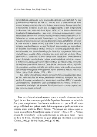 Cicilian Luiza Löwen Sahr, Wolf-Dietrich Sahr 
cial imediato da preocupação com a organização prática do poder (potestas). Por isso, 
quando Romulus desenhou, em 753 AEC, com seu arado os fines (limites) de Roma 
entre as terras agrícolas (agres) e a urbs, instalou uma concepção do poder geográfico 
e material entre o urbano e o rural. Esta concepção expandiu-se com o Imperialismo 
dos Romanos a toda península italiana. A partir de 381 AEC, os Romanos incorporaram 
gradativamente os povos vizinhos e suas terras, estruturando os espaços destes através 
de concessões de cidadania. Tornaram, destarte, uma estrutura social de submissão (ci-dadania) 
150 
em um modelo territorial, desenvolvendo três tipos de configuração espacial: 
Nas coloniae civium Romanorum (colônias de direito Romano), os habitantes obtiveram 
a civitas romana (o direito romano), quer dizer, ficaram livre de qualquer serviço e 
obrigação quando utilizaram o seu ager (território). Nos municipia, que eram cidades 
pré-existentes incorporadas à estrutura romana, os habitantes dispuseram de auto-go-vernos 
limitados, mas tinham claras obrigações de serviços e pagamentos de impostos 
(munus: tributos, serviços) a Roma pelo uso do ager, assim, obtiveram um direito inferior 
de cidadania – a civitas latina (o direito latino). Outras cidades ainda foram submetidas 
através de tratados como foederatae civitates, sem a instalação de instituições romanas 
e, desta maneira, os seus agri ficaram independentes, o que não as isentou, entretanto, 
de obrigações para com os Romanos. Cada tipo de comunidade (civitas), seja colo-nia 
, municipium ou civitas foederata, representava, assim, uma relação campo-cidade 
transformada em relação de dominação entre Império e território, mediada pela civitas 
(Millar, 1998, p. 90-91; Schubert, 1996, p. 97ss.). 
Este sistema heterogêneo da cidadania territorial foi homogeneizado por Júlio César 
em toda Península Itálica, em 90 AEC, expandindo o modelo do municípium para toda 
sua área. O processo completou-se três séculos depois, quando em 212 EC o Imperador 
Caracalla concedeu o direito latino (agora chamado de cidadania romana) a todos os ha-bitantes 
entre Israel e Egito até Hispania e Britania, remodelando o espaço Imperial com 
base no mesmo modelo territorial. 
Esta breve historização demonstra como o modelo civitas-territorium 
(ager) foi um instrumento espacial do Imperium Romanum na submissão 
dos povos conquistados. Lembramos, mais uma vez, que o Brasil, como 
antiga colônia de um país de nação latina, enquadra-se perfeitamente nesta 
história, como confirma Darcy Ribeiro: “Na verdade das coisas, o que so-mos 
é a nova Roma. Uma Roma tardia e tropical” (1997, p. 454). Por isso, 
a idéia do municipium – como administração de cima para baixo – vigora 
até hoje no Brasil, em desprezo da polis grega que valorizava a autogestão 
(Gomes, 2002, p. 41-44; Souza, 2006, p. 36-38). 
 