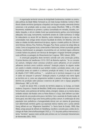 Territórios – faxinais – espaços. A problemática “espaço/território”… 
A organização territorial romana da Antigüidade fundamentou também as constru-ções 
políticas da Idade Média: formaram-se, em toda Europa Ocidental, Central e Meri-dional 
cidades-territórios (paróquias e bispados) com burgos murados, exercendo direitos 
comerciais e de jurisdição sobre as áreas rurais anexas (Mumford, 1998, p. 272-286). 
Novamente, estabeleceu-se primeiro a prática (consolidada em reinados, ducados, con-dados, 
bispados, e até em cidades livres) que posteriormente ganhou uma terminologia 
adequada. Esta surge, ironicamente, novamente através do Codex Iustinianus. O código 
foi redescoberto no século XIV em Bolonha, centro intelectual da época com uma das 
universidades mais antigas tendo inclusive faculdade de direito. Em Bolonha, como em 
todas as cidades da Itália setentrional da época, vigorou o modelo político da Città-terri-torio 
(Veneza, Gênova, Pisa, Florência, Pieruggia, Pisa, Pavia), sucessor da antiga idéia da 
civitas. Como as burguesias locais, comerciantes e fabricantes, tinham acumulado grandes 
fortunas, transformaram as paisagens circunvizinhas em um territorio (agora utilizamos 
a versão italiana da palavra) com técnicas de drenagem e irrigação formando paisagens 
rurais artificiais, as paisagens do Rinascimento (ver Cosgrove, 1993, Galvani, 2005). 
A construção geográfica deste território coincide com uma construção jurídica. 
O jurista Bartolus de Saxoferrato (1313-1357) de Bolonha explicita: “Se cui conceda-tur 
castrum, inteligitur etiam concessa iurisdictio castro adhaerens, et est iurisdictio 
adhaerens territorio omnis iuridictio ordinaria” (tradução própria: Se alguém recebe 
um castelo (=cidade), entende-se que também recebe a jurisdição anexa a ele, e que 
a jurisdição anexa ao castelo é a ordinária jurisdição de todos). O seu aluno Baldus 
de Ubaldis (1327-1400) confirma: “… iurisdictio est in territorio tanquam in se, sed 
in iudice est tanquam in persona” (tradução própria: A jurisdição esta tanto ligada 
ao território em si, como aos julgamentos também à pessoa). Interliga-se, destarte, o 
domínio da jurisdição sobre pessoas (=exercício de poder) com o espaço geográfico 
(Mohnhaupt, 1987, p.161-63). 
A partir do século XVII, o conceito do território adapta-se, na Europa, ao Estado 
moderno. Enquanto o Tratado de Westfália (1648) ainda compreende o territorium como 
forma feudal, como pertences de famílias nobres, emergem, todavia, já na mesma época, 
unidades estatais não-feudais como os Países Baixos e a Suíça. Estes definem sua sobe-rania 
através de uma junção entre povo e território. Com a ascensão do Estado-nação, de 
forma geral, esta idéia vinga como forma política-jurídica comum. A combinação de certa 
população (com preferência a homogeneidade étnica) com um sistema de governança 
num determinado território ganha sua expressão teórica máxima com o jurista alemão 
Georg Jellinek em sua “Allgemeine Staatslehre” (= Teoria Geral do Estado, 1900). Max 
Weber, amigo pessoal de Jellinek em Heidelberg, transfere o conceito para a esfera da So-ciologia 
de Poder (Herrschaftssoziologie) (1925, p. 171). Na práxis política internacional, o 
termo “território” aparece neste sentido pela primeira vez na Convenção Interamericana 
de Montevidéu (OEA, 1933). 
151 
 