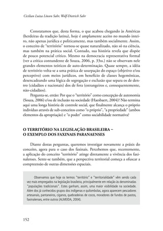 Cicilian Luiza Löwen Sahr, Wolf-Dietrich Sahr 
152 
Constatamos que, desta forma, o que acabou chegando às Américas 
(herdeiras da tradição latina), hoje é amplamente aceito no mundo intei-ro, 
não apenas jurídica e politicamente, mas também socialmente. Assim, 
o conceito de “território” tornou-se quase naturalizado, não só na ciência, 
mas também na prática social. Contudo, sua história revela que dispõe 
de pouco potencial crítico. Mesmo na democracia representativa formal 
(ver a crítica contundente de Souza, 2006, p. 33ss.) não se observam nele 
grandes elementos teóricos de auto-determinação. Quase sempre, a idéia 
de território volta-se a uma prática de usurpação do espaço (objetivo e/ou 
perceptivo) com meios jurídicos, em benefício de classes hegemônicas, 
desencadeando uma lógica de segregação e exclusão que separa os de den-tro 
(cidadãos e nacionais) dos de fora (estrangeiros e, consequentemente, 
não-cidadãos). 
Pergunta-se, então: Por que o “território” como concepção de autonomia 
(Souza, 2006) e/ou de inclusão na sociedade (Haesbaert, 2004)? Não termina 
aqui uma longa história de controle social, que finalmente alcança o próprio 
indivíduo através de sub-conceitos como “o próprio”, “a propriedade” (ambos 
elementos da apropriação) e “o poder” como sociabilidade normativa? 
O território na legislação brasileira – 
o exemplo dos faxinais paranaenses 
Diante destas perguntas, queremos investigar novamente a práxis do 
conceito, agora para o caso dos faxinais. Percebemos que, recentemente, 
a aplicação do conceito “território” atinge diretamente a vivência dos faxi-nalenses. 
Sente-se também, que a perspectiva territorial começa a ofuscar a 
compreensão de outras dimensões espaciais. 
Observamos que hoje os termos “território” e “territorialidade” vêm sendo cada 
vez mais empregados na legislação brasileira, principalmente em relação às denominadas 
“populações tradicionais”. Estes ganham, assim, uma maior visibilidade na sociedade. 
Além dos já conhecidos grupos dos indígenas e quilombolas, agora aparecem pescadores 
artesanais, pantaneiros, ciganos, quebradeiras de cocos, moradores de fundos de pastos, 
faxinalenses, entre outros (ALMEIDA, 2004). 
 