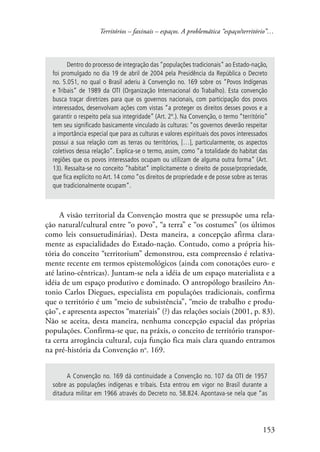 Territórios – faxinais – espaços. A problemática “espaço/território”… 
Dentro do processo de integração das “populações tradicionais” ao Estado-nação, 
foi promulgado no dia 19 de abril de 2004 pela Presidência da República o Decreto 
no. 5.051, no qual o Brasil aderiu à Convenção no. 169 sobre os “Povos Indígenas 
e Tribais” de 1989 da OTI (Organização Internacional do Trabalho). Esta convenção 
busca traçar diretrizes para que os governos nacionais, com participação dos povos 
interessados, desenvolvam ações com vistas “a proteger os direitos desses povos e a 
garantir o respeito pela sua integridade” (Art. 2º.). Na Convenção, o termo “território” 
tem seu significado basicamente vinculado às culturas: “os governos deverão respeitar 
a importância especial que para as culturas e valores espirituais dos povos interessados 
possui a sua relação com as terras ou territórios, […], particularmente, os aspectos 
coletivos dessa relação”. Explica-se o termo, assim, como “a totalidade do habitat das 
regiões que os povos interessados ocupam ou utilizam de alguma outra forma” (Art. 
13). Ressalta-se no conceito “habitat” implicitamente o direito de posse/propriedade, 
que fica explícito no Art. 14 como “os direitos de propriedade e de posse sobre as terras 
que tradicionalmente ocupam”. 
A visão territorial da Convenção mostra que se pressupõe uma rela-ção 
natural/cultural entre “o povo”, “a terra” e “os costumes” (os últimos 
como leis consuetudinárias). Desta maneira, a concepção afirma clara-mente 
as espacialidades do Estado-nação. Contudo, como a própria his-tória 
do conceito “territorium” demonstrou, esta compreensão é relativa-mente 
recente em termos epistemológicos (ainda com conotações euro- e 
até latino-cêntricas). Juntam-se nela a idéia de um espaço materialista e a 
idéia de um espaço produtivo e dominado. O antropólogo brasileiro An-tonio 
Carlos Diegues, especialista em populações tradicionais, confirma 
que o território é um “meio de subsistência”, “meio de trabalho e produ-ção”, 
e apresenta aspectos “materiais” (?) das relações sociais (2001, p. 83). 
Não se aceita, desta maneira, nenhuma concepção espacial das próprias 
populações. Confirma-se que, na práxis, o conceito de território transpor-ta 
certa arrogância cultural, cuja função fica mais clara quando entramos 
na pré-história da Convenção no. 169. 
A Convenção no. 169 dá continuidade a Convenção no. 107 da OTI de 1957 
sobre as populações indígenas e tribais. Esta entrou em vigor no Brasil durante a 
ditadura militar em 1966 através do Decreto no. 58.824. Apontava-se nela que “as 
153 
 
