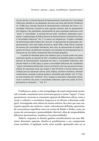 Territórios – faxinais – espaços. A problemática “espaço/território”… 
tuiu por decreto a Comissão Nacional de Desenvolvimento Sustentável das Comunidades 
Tradicionais, alterada em sua designação, dois anos mais tarde, pelo Decreto Presidencial 
no. 10.884 para Comissão Nacional de Desenvolvimento Sustentável dos Povos e Co-munidades 
Tradicionais. Incluíram-se neste segundo momento, além de representantes 
dos indígenas e dos quilombolas, representantes de várias populações tradicionais como 
“povos” e “comunidades”. A comissão tem por tarefa “coordenar a elaboração e acom-panhar 
a implementação da Política Nacional de Desenvolvimento Sustentável dos Povos 
e Comunidades Tradicionais” (Art. 2º.) e passa a ser integrada por 15 órgãos e entidades 
da administração pública federal, bem como por 15 representantes de organizações não-governamentais. 
Entre estes órgãos encontra-se, desde 2006, a Rede Faxinal, composta 
de membros das comunidades faxinalenses, bem como, de representantes de órgãos do 
governo do Paraná, de prefeituras municipais e de instituições de ensino/pesquisa que se 
interessam por uma melhor compreensão desta formação geográfica. 
A questão da identidade ganha mais relevância para a inclusão jurídica dos povos 
tradicionais quando, em fevereiro de 2007, a Presidência da República adotou sua Política 
Nacional de Desenvolvimento Sustentável dos Povos e Comunidades Tradicionais pelo 
Decreto Federal no. 6.040. Agora, os povos e comunidades tradicionais são considerados 
“grupos culturalmente diferenciados e que se reconhecem como tais, que possuem formas 
próprias de organização social, que ocupam e usam territórios e recursos naturais como 
condição para sua reprodução cultural, social, religiosa, ancestral e econômica, utilizando 
conhecimentos, inovações e práticas gerados e transmitidos pela tradição” (Art. 3º). Fala-se, 
neste momento, dos “territórios” como “espaços (!) necessários à reprodução cultural, 
social e econômica dos povos e comunidades tradicionais, sejam eles usados de forma 
permanente ou temporária …” (Art. 3º.) 
Confirma-se, assim, o viés antropológico da atual compreensão territo-rial; 
contudo, exatamente neste momento aparece o termo “espaço”. Conse-quentemente, 
invocam-se conotações espaciais de diferentes esferas, como o 
social, o cultural e o econômico (esqueceu-se no decreto a dimensão ecoló-gica!). 
Investigando estas esferas em termos teóricos, fica claro que suas con-cepções 
espaciais são variáveis e, assim, culturalmente definidas, apresentan-do 
características específicas tanto em termos de fluidez e fixidez, como em 
termos de estruturação e potencialidades (devires), além de temporalidades 
diferentes (permanência, mudança e/ou potencialidade). 
Todavia, enquanto os faxinais ganham reconhecimento em suas dife-rentes 
dimensões espaciais, dissolve-se paralelamente a sua compreensão 
como território. A legislação oscila, neste sentido, apontando uma vez as 
155 
 