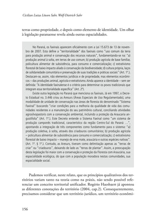 Cicilian Luiza Löwen Sahr, Wolf-Dietrich Sahr 
terras como propriedade, e depois como elemento de identidade. Um olhar 
à legislação paranaense revela ainda outras espacialidades. 
156 
No Paraná, os faxinais aparecem oficialmente com a Lei 15.673 de 13 de novem-bro 
de 2007. Esta define a “territorialidade” dos faxinais como “uso comum da terra 
para produção animal e conservação dos recursos naturais”, fundamentando-se na: “a) 
produção animal à solta, em terras de uso comum; b) produção agrícola de base familiar, 
policultura alimentar de subsistência, para consumo e comercialização; c) extrativismo 
florestal de baixo impacto aliado à conservação da biodiversidade; d) cultura própria, laços 
de solidariedade comunitária e preservação de suas tradições e práticas sociais” (Art. 1º.). 
Destacam-se, assim, não elementos jurídicos e de propriedade, mas elementos econômi-cos 
– das produções animal, agrícola e extrativismo. Ainda aparece a identidade – sem ser 
definida: “A identidade faxinalense é o critério para determinar os povos tradicionais que 
integram essa territorialidade específica” (Art. 2º). 
Existe outra legislação no Paraná que menciona os faxinais. Já em 1997, o Decre-to 
Estadual no. 3.446 criou as Aresurs (Áreas Especiais de Uso Regulamentado), uma 
modalidade de unidade de conservação nas áreas de floresta do denominado “Sistema 
Faxinal” buscando “criar condições para a melhoria da qualidade de vida das comu-nidades 
residentes e a manutenção do seu patrimônio cultural, conciliando atividades 
agrosilvopastoris com a conservação ambiental, incluindo a proteção da Araucaria an-gustifolia” 
(Art. 1º.). Este Decreto entende o Sistema Faxinal como “um sistema de 
produção camponês tradicional, característico da região Centro-Sul do Paraná …”, 
apontando a integração de três componentes como fundamento para o sistema: “a) 
produção coletiva, à solta, através dos criadouros comunitários; b) produção agrícola 
– policultura alimentar de subsistência para consumo e comercialização; c) extrativismo 
florestal de baixo impacto – manejo de erva mate, araucária e outras espécies nativas”. 
(Art. 1º. § 1º.). Contudo, as Aresurs, tiveram como delimitação apenas as “terras de 
criar” ou “criadouros”, deixando de lado as “terras de plantar”. Assim, a preocupação 
desta legislação foi maior com a conservação e proteção da Floresta com Araucária, sua 
espacialidade ecológica, do que com a população moradora nestas comunidades, sua 
espacialidade social. 
Pudemos verificar, neste relato, que os princípios qualitativos dos ter-ritórios 
variam tanto na teoria como na práxis, não sendo possível refe-renciar 
um conceito territorial unificador. Rogério Haesbaert já apontou 
as diferentes conotações do território (2004, cap.2). Consequentemente, 
precisamos considerar que um território jurídico, um território econômi- 
 