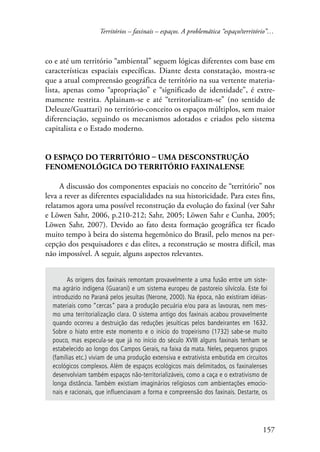 Territórios – faxinais – espaços. A problemática “espaço/território”… 
co e até um território “ambiental” seguem lógicas diferentes com base em 
características espaciais específicas. Diante desta constatação, mostra-se 
que a atual compreensão geográfica de território na sua vertente materia-lista, 
apenas como “apropriação” e “significado de identidade”, é extre-mamente 
restrita. Aplainam-se e até “territorializam-se” (no sentido de 
Deleuze/Guattari) no território-conceito os espaços múltiplos, sem maior 
diferenciação, seguindo os mecanismos adotados e criados pelo sistema 
capitalista e o Estado moderno. 
157 
O espaço do território – uma desconstrução 
fenomenológica do território faxinalense 
A discussão dos componentes espaciais no conceito de “território” nos 
leva a rever as diferentes espacialidades na sua historicidade. Para estes fins, 
relatamos agora uma possível reconstrução da evolução do faxinal (ver Sahr 
e Löwen Sahr, 2006, p.210-212; Sahr, 2005; Löwen Sahr e Cunha, 2005; 
Löwen Sahr, 2007). Devido ao fato desta formação geográfica ter ficado 
muito tempo à beira do sistema hegemônico do Brasil, pelo menos na per-cepção 
dos pesquisadores e das elites, a reconstrução se mostra difícil, mas 
não impossível. A seguir, alguns aspectos relevantes. 
As origens dos faxinais remontam provavelmente a uma fusão entre um siste-ma 
agrário indígena (Guarani) e um sistema europeu de pastoreio silvícola. Este foi 
introduzido no Paraná pelos jesuítas (Nerone, 2000). Na época, não existiram idéias-materiais 
como “cercas” para a produção pecuária e/ou para as lavouras, nem mes-mo 
uma territorialização clara. O sistema antigo dos faxinais acabou provavelmente 
quando ocorreu a destruição das reduções jesuíticas pelos bandeirantes em 1632. 
Sobre o hiato entre este momento e o início do tropeirismo (1732) sabe-se muito 
pouco, mas especula-se que já no início do século XVIII alguns faxinais tenham se 
estabelecido ao longo dos Campos Gerais, na faixa da mata. Neles, pequenos grupos 
(famílias etc.) viviam de uma produção extensiva e extrativista embutida em circuitos 
ecológicos complexos. Além de espaços ecológicos mais delimitados, os faxinalenses 
desenvolviam também espaços não-territorializáveis, como a caça e o extrativismo de 
longa distância. Também existiam imaginários religiosos com ambientações emocio-nais 
e racionais, que influenciavam a forma e compreensão dos faxinais. Destarte, os 
 