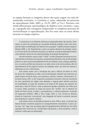 Territórios – faxinais – espaços. A problemática “espaço/território”… 
os espaços formam as categorias dentro dos quais surgem (ou não) de-terminados 
territórios, e o território é, assim, submetido aos processos 
de espacialização (Sahr, 2003, p. 23-25; 2007, p.71ss.). Portanto, sem 
nítida diferenciação epistemológica da dialética entre território e espa-ço, 
a geografia não conseguiria compreender os complexos processos de 
territorialização (e espacialização). Isto fica mais claro na nossa última 
incursão ao campo empírico. 
A suinocultura é um elemento ainda pouco pesquisado dentro dos faxinais. Geral-mente, 
os suínos são conhecidos por sua grande amplitude ecológica. Assim, eles acom-panham 
todas as modificações dos faxinais com sua própria “trajetória temporo-espacial” 
(Massey 2008, p. 33). Originalmente, o porco era apenas elemento de produção caseira, 
no início do século XX, entretanto, ele passa a se destacar, ao lado da exploração ervateira, 
como elemento central de uma reterritorialização da produção faxinalenense. 
Até este momento, o porco criado “à solta” no meio silvopastoril procurava seu prin-cipal 
alimento na Floresta com Araucária, acompanhando diferentes ciclos de alimentação: 
próximo ao natal, buscava principalmente frutos de meliáceas (uvaia, pitanga, guabiroba, 
etc.), no outono, pinhões das Araucárias e no verão, nutria-se de outros produtos, além do 
aproveitamento do lixo orgânico humano. Era integrado, assim, aos ritmos da natureza e 
relacionava-se com a vida humana. 
Este sistema mudou com a introdução das casas e fábricas de banha no início 
do século XX. Estabeleceu-se então, uma territorialização industrial que dominava um 
amplo sistema social de atores, com produtores, safristas, tropeiros, comerciantes e fa-bricantes 
(Souza, 2001, p. 65). Enquanto os produtores marcaram a fase de crescimento 
do suíno, geralmente em regiões mais afastadas, a engorda pelos safristas acontecia 
em propriedades ao longo das estradas (e ao longo do Rio Iguaçu) que seguiram do 
oeste para o leste do Paraná e onde se plantaram grandes superfícies com milho para 
os porcos. Nelas, passavam as tropas dos porcos dos “sertões” até as indústrias de 
banha de Ponta Grossa, Curitiba e, principalmente, a indústria Matarazzo, localizada 
em Jaguariaiva (Voltolini, 1966, p. 45ss.; krüger, 2002, p. 122). Formou-se, destarte, 
através do tropeirismo ‘suinocultural’ uma integração do faxinal à economia nacional 
que ultrapassava o próprio criadouro. 
Este sistema entrou em decadência durante os anos 1940 e, assim, os terrenos dos 
faxinais ficaram novamente pequenos (e consequentemente comunitários). O porco vol-tou 
para “seu” lugar, mas seu espaço agora foi geograficamente definido por uma nítida 
separação entre ‘terras de criar’, moradia dele e das pessoas, e ‘terras de plantar’, onde se 
produzia o milho para sua alimentação. 
159 
 