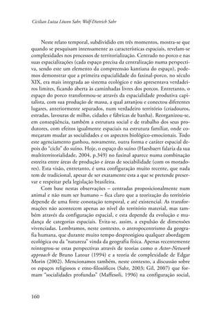 Cicilian Luiza Löwen Sahr, Wolf-Dietrich Sahr 
160 
Neste relato temporal, subdividido em três momentos, mostra-se que 
quando se pesquisam intensamente as características espaciais, revelam-se 
complexidades nos processos de territorialização. Centrado no porco e nas 
suas espacializações (cada espaço precisa da centralização numa perspecti-va, 
sendo este um elemento da compreensão kantiana do espaço), pode-mos 
demonstrar que a primeira espacialidade do faxinal-porco, no século 
XIX, era mais integrada ao sistema ecológico e não apresentava verdadei-ros 
limites, ficando aberta às caminhadas livres dos porcos. Entretanto, o 
espaço do porco transformou-se através da espacialidade produtiva capi-talista, 
com sua produção de massa, a qual arranjou e conectou diferentes 
lugares, anteriormente separados, num verdadeiro território (criadouros, 
estradas, lavouras de milho, cidades e fábricas de banha). Reorganizou-se, 
em conseqüência, também a estrutura social e de trabalho dos seus pro-dutores, 
com efeitos igualmente espaciais na estrutura famíliar, onde co-meçaram 
mudar as socialidades e os aspectos biológico-emocionais. Todo 
este agenciamento ganhou, novamente, outra forma e caráter espacial de-pois 
do “ciclo” do suíno. Hoje, o espaço do suíno (Haesbaert falaria da sua 
multiterritorialidade, 2004, p.349) no faxinal aparece numa combinação 
estreita entre áreas de produção e áreas de sociabilidade (com os morado-res). 
Esta visão, entretanto, é uma configuração muito recente, que nada 
tem de tradicional, apesar de ser exatamente esta a que se pretende preser-var 
e respeitar pela legislação brasileira. 
Com base nestas observações – centradas proposicionalmente num 
animal e não num ser humano – fica claro que a teorização do território 
depende de uma forte conotação temporal, e até existencial. As transfor-mações 
não acontecem apenas ao nível do território material, mas tam-bém 
através da configuração espacial, e esta depende da evolução e mu-dança 
de categorias espaciais. Evita-se, assim, a expulsão de dimensões 
vivenciadas. Lembramos, neste contexto, o antropocentrismo da geogra-fia 
humana, que durante muito tempo desprestigiou qualquer abordagem 
ecológica ou da “natureza” vinda da geografia física. Apenas recentemente 
reintegrou-se estas perspectivas através de teorias como o Actor-Network 
approach de Bruno Latour (1994) e a teoria de complexidade de Edgar 
Morin (2002). Mencionamos também, neste contexto, a discussão sobre 
os espaços religiosos e etno-filosóficos (Sahr, 2003; Gil, 2007) que for-mam 
“socialidades profundas” (Maffesoli, 1996) na configuração social, 
 