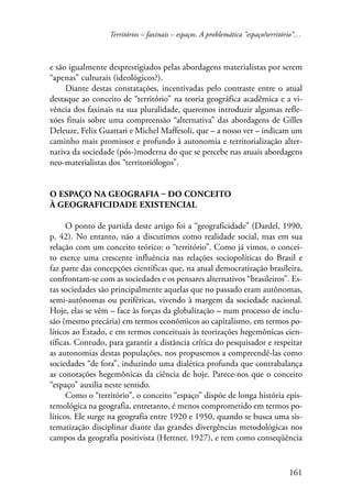Territórios – faxinais – espaços. A problemática “espaço/território”… 
e são igualmente desprestigiados pelas abordagens materialistas por serem 
“apenas” culturais (ideológicos?). 
Diante destas constatações, incentivadas pelo contraste entre o atual 
destaque ao conceito de “território” na teoria geográfica acadêmica e a vi-vência 
dos faxinais na sua pluralidade, queremos introduzir algumas refle-xões 
finais sobre uma compreensão “alternativa” das abordagens de Gilles 
Deleuze, Felix Guattari e Michel Maffesoli, que – a nosso ver – indicam um 
caminho mais promissor e profundo à autonomia e territorialização alter-nativa 
da sociedade (pós-)moderna do que se percebe nas atuais abordagens 
161 
neo-materialistas dos “territoriólogos”. 
O espaço na geografia – do conceito 
à geograficidade existencial 
O ponto de partida deste artigo foi a “geograficidade” (Dardel, 1990, 
p. 42). No entanto, não a discutimos como realidade social, mas em sua 
relação com um conceito teórico: o “território”. Como já vimos, o concei-to 
exerce uma crescente influência nas relações sociopolíticas do Brasil e 
faz parte das concepções científicas que, na atual democratização brasileira, 
confrontam-se com as sociedades e os pensares alternativos “brasileiros”. Es-tas 
sociedades são principalmente aquelas que no passado eram autônomas, 
semi-autônomas ou periféricas, vivendo à margem da sociedade nacional. 
Hoje, elas se vêm – face às forças da globalização – num processo de inclu-são 
(mesmo precária) em termos econômicos ao capitalismo, em termos po-líticos 
ao Estado, e em termos conceituais às teorizações hegemônicas cien-tíficas. 
Contudo, para garantir a distância crítica do pesquisador e respeitar 
as autonomias destas populações, nos propusemos a compreendê-las como 
sociedades “de fora”, induzindo uma dialética profunda que contrabalança 
as conotações hegemônicas da ciência de hoje. Parece-nos que o conceito 
“espaço” auxilia neste sentido. 
Como o “território”, o conceito “espaço” dispõe de longa história epis-temológica 
na geografia, entretanto, é menos comprometido em termos po-líticos. 
Ele surge na geografia entre 1920 e 1950, quando se busca uma sis-tematização 
disciplinar diante das grandes divergências metodológicas nos 
campos da geografia positivista (Hettner, 1927), e tem como conseqüência 
 