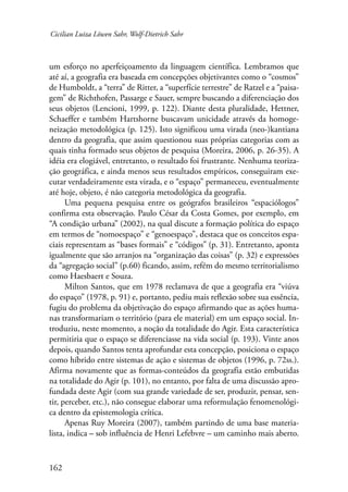 Cicilian Luiza Löwen Sahr, Wolf-Dietrich Sahr 
um esforço no aperfeiçoamento da linguagem científica. Lembramos que 
até aí, a geografia era baseada em concepções objetivantes como o “cosmos” 
de Humboldt, a “terra” de Ritter, a “superfície terrestre” de Ratzel e a “paisa-gem” 
162 
de Richthofen, Passarge e Sauer, sempre buscando a diferenciação dos 
seus objetos (Lencioni, 1999, p. 122). Diante desta pluralidade, Hettner, 
Schaeffer e também Hartshorne buscavam unicidade através da homoge-neização 
metodológica (p. 125). Isto significou uma virada (neo-)kantiana 
dentro da geografia, que assim questionou suas próprias categorias com as 
quais tinha formado seus objetos de pesquisa (Moreira, 2006, p. 26-35). A 
idéia era elogiável, entretanto, o resultado foi frustrante. Nenhuma teoriza-ção 
geográfica, e ainda menos seus resultados empíricos, conseguiram exe-cutar 
verdadeiramente esta virada, e o “espaço” permaneceu, eventualmente 
até hoje, objeto, é não categoria metodológica da geografia. 
Uma pequena pesquisa entre os geógrafos brasileiros “espaciólogos” 
confirma esta observação. Paulo César da Costa Gomes, por exemplo, em 
“A condição urbana” (2002), na qual discute a formação política do espaço 
em termos de “nomoespaço” e “genoespaço”, destaca que os conceitos espa-ciais 
representam as “bases formais” e “códigos” (p. 31). Entretanto, aponta 
igualmente que são arranjos na “organização das coisas” (p. 32) e expressões 
da “agregação social” (p.60) ficando, assim, refém do mesmo territorialismo 
como Haesbaert e Souza. 
Milton Santos, que em 1978 reclamava de que a geografia era “viúva 
do espaço” (1978, p. 91) e, portanto, pediu mais reflexão sobre sua essência, 
fugiu do problema da objetivação do espaço afirmando que as ações huma-nas 
transformariam o território (para ele material) em um espaço social. In-troduziu, 
neste momento, a noção da totalidade do Agir. Esta característica 
permitiria que o espaço se diferenciasse na vida social (p. 193). Vinte anos 
depois, quando Santos tenta aprofundar esta concepção, posiciona o espaço 
como híbrido entre sistemas de ação e sistemas de objetos (1996, p. 72ss.). 
Afirma novamente que as formas-conteúdos da geografia estão embutidas 
na totalidade do Agir (p. 101), no entanto, por falta de uma discussão apro-fundada 
deste Agir (com sua grande variedade de ser, produzir, pensar, sen-tir, 
perceber, etc.), não consegue elaborar uma reformulação fenomenológi-ca 
dentro da epistemologia crítica. 
Apenas Ruy Moreira (2007), também partindo de uma base materia-lista, 
indica – sob influência de Henri Lefebvre – um caminho mais aberto. 
 
