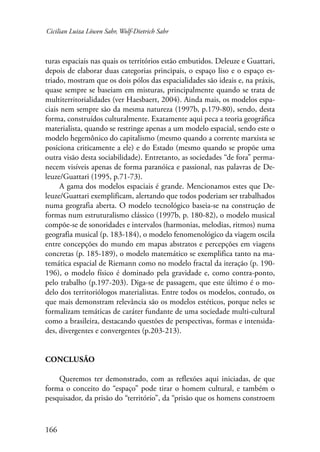 Cicilian Luiza Löwen Sahr, Wolf-Dietrich Sahr 
turas espaciais nas quais os territórios estão embutidos. Deleuze e Guattari, 
depois de elaborar duas categorias principais, o espaço liso e o espaço es-triado, 
166 
mostram que os dois pólos das espacialidades são ideais e, na práxis, 
quase sempre se baseiam em misturas, principalmente quando se trata de 
multiterritorialidades (ver Haesbaert, 2004). Ainda mais, os modelos espa-ciais 
nem sempre são da mesma natureza (1997b, p.179-80), sendo, desta 
forma, construídos culturalmente. Exatamente aqui peca a teoria geográfica 
materialista, quando se restringe apenas a um modelo espacial, sendo este o 
modelo hegemônico do capitalismo (mesmo quando a corrente marxista se 
posiciona criticamente a ele) e do Estado (mesmo quando se propõe uma 
outra visão desta sociabilidade). Entretanto, as sociedades “de fora” perma-necem 
visíveis apenas de forma paranóica e passional, nas palavras de De-leuze/ 
Guattari (1995, p.71-73). 
A gama dos modelos espaciais é grande. Mencionamos estes que De-leuze/ 
Guattari exemplificam, alertando que todos poderiam ser trabalhados 
numa geografia aberta. O modelo tecnológico baseia-se na construção de 
formas num estruturalismo clássico (1997b, p. 180-82), o modelo musical 
compõe-se de sonoridades e intervalos (harmonias, melodias, ritmos) numa 
geografia musical (p. 183-184), o modelo fenomenológico da viagem oscila 
entre concepções do mundo em mapas abstratos e percepções em viagens 
concretas (p. 185-189), o modelo matemático se exemplifica tanto na ma-temática 
espacial de Riemann como no modelo fractal da iteração (p. 190- 
196), o modelo físico é dominado pela gravidade e, como contra-ponto, 
pelo trabalho (p.197-203). Diga-se de passagem, que este último é o mo-delo 
dos territoriólogos materialistas. Entre todos os modelos, contudo, os 
que mais demonstram relevância são os modelos estéticos, porque neles se 
formalizam temáticas de caráter fundante de uma sociedade multi-cultural 
como a brasileira, destacando questões de perspectivas, formas e intensida-des, 
divergentes e convergentes (p.203-213). 
Conclusão 
Queremos ter demonstrado, com as reflexões aqui iniciadas, de que 
forma o conceito do “espaço” pode tirar o homem cultural, e também o 
pesquisador, da prisão do “território”, da “prisão que os homens constroem 
 