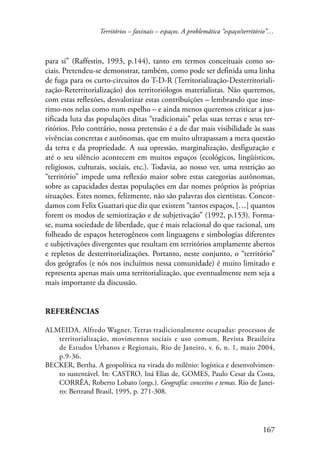 Territórios – faxinais – espaços. A problemática “espaço/território”… 
para si” (Raffestin, 1993, p.144), tanto em termos conceituais como so-ciais. 
Pretendeu-se demonstrar, também, como pode ser definida uma linha 
de fuga para os curto-circuitos do T-D-R (Territorialização-Desterritoriali-zação- 
Reterritorialização) dos territoriólogos materialistas. Não queremos, 
com estas reflexões, desvalorizar estas contribuições – lembrando que inse-rimo- 
nos nelas como num espelho – e ainda menos queremos criticar a jus-tificada 
luta das populações ditas “tradicionais” pelas suas terras e seus ter-ritórios. 
Pelo contrário, nossa pretensão é a de dar mais visibilidade às suas 
vivências concretas e autônomas, que em muito ultrapassam a mera questão 
da terra e da propriedade. A sua opressão, marginalização, desfiguração e 
até o seu silêncio acontecem em muitos espaços (ecológicos, lingüísticos, 
religiosos, culturais, sociais, etc.). Todavia, ao nosso ver, uma restrição ao 
“território” impede uma reflexão maior sobre estas categorias autônomas, 
sobre as capacidades destas populações em dar nomes próprios às próprias 
situações. Estes nomes, felizmente, não são palavras dos cientistas. Concor-damos 
com Felix Guattari que diz que existem “tantos espaços, […] quantos 
forem os modos de semiotização e de subjetivação” (1992, p.153). Forma-se, 
numa sociedade de liberdade, que é mais relacional do que racional, um 
folheado de espaços heterogêneos com linguagens e simbologias diferentes 
e subjetivações divergentes que resultam em territórios amplamente abertos 
e repletos de desterritorializações. Portanto, neste conjunto, o “território” 
dos geógrafos (e nós nos incluímos nessa comunidade) é muito limitado e 
representa apenas mais uma territorialização, que eventualmente nem seja a 
mais importante da discussão. 
167 
Referências 
ALMEIDA, Alfredo Wagner. Terras tradicionalmente ocupadas: processos de 
territorialização, movimentos sociais e uso comum, Revista Brasileira 
de Estudos Urbanos e Regionais, Rio de Janeiro, v. 6, n. 1, maio 2004, 
p.9-36. 
BECKER, Bertha. A geopolítica na virada do milênio: logística e desenvolvimen-to 
sustentável. In: CASTRO, Iná Elias de, GOMES, Paulo Cesar da Costa, 
CORRÊA, Roberto Lobato (orgs.). Geografia: conceitos e temas. Rio de Janei-ro: 
Bertrand Brasil, 1995, p. 271-308. 
 