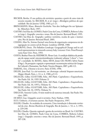 Cicilian Luiza Löwen Sahr, Wolf-Dietrich Sahr 
BECKER, Bertha. O uso político do território: questões a partir de uma visão de 
168 
terceiro mundo. In: BECKER, B. et al. (orgs.). Abordagens políticas da espa-cialidade. 
Rio de Janeiro: UFRJ, 1983, p.1-21. 
BRINGMANN, Klaus. Römische Geschichte. Von den Anfängen bis zur Spätanti-ke. 
München: Beck, 1997. 
CASTRO, Iná Elias de, GOMES, Paulo César da Costa, CORRÊA, Roberto Loba-to 
(orgs.). Geografia: conceitos e temas. Rio de Janeiro: Bertrand Brasil, 1995. 
CASTRO, Iná Elias de. Geografia e política: território, escalas de ação e institui-ções. 
Rio de Janeiro: Bertrand Brasil, 2005. 
CHANG, Man Yu. Sistema Faxinal: uma forma de organização camponesa em de-sagregação 
no centro-sul do Paraná. Londrina: IAPAR, 1988. 
COSGROVE, Denis. The Palladian Landscape. Geographical Change and its cul-tural 
representations in sixteenth-century Italy. Leicester: Univ. Press/Pennsyl-vania 
State Univ. Press, 1993. 
COSTA, Benhur Pinos da; HEIDRICH, Álvaro Luiz. A condição dialética de produ-ção 
do espaço social: microterritorializações (culturais) urbanas “a favor” e “con-tra” 
a sociedade. In: KOZEL, Salete; SILVA, Josué; GIL FILHO, Sylvio Fausto 
(Orgs.). Da percepção e cognição a representação: reconstruções teóricas da Geogra-fia 
Cultural e Humanista. São Paulo: Terceira Margem, 2007, p.80-113. 
DARDEL, Eric. L’homme et la terre. Paris: ETHS, 1990. 
DELER, Jean-Paul. La cité-territoire, un chorotype colonial hispano-americain. 
Mappe-Monde, Paris, v. 12, n. 4, 1988, p.9-13. 
DELEUZE, Gilles; GUATTARI, Felix. Mil Platôs. Capitalismo e Esquizofrenia. 
São Paulo: Ed. 34, 1995 (Volume 2) 
DELEUZE, Gilles; GUATTARI, Felix. Mil Platôs. Capitalismo e Esquizofrenia. 
São Paulo: Ed. 34, 1997a. (Volume 4). 
DELEUZE, Gilles; GUATTARI, Felix. Mil Platôs. Capitalismo e Esquizofrenia. 
São Paulo: Ed. 34, 1997b. (Volume 5). 
DIEGUES, Antonio Carlos. O mito moderno da natureza intocada. São Paulo: Hu-citec, 
2001. 
DI MÈO, Guy. Géogaphie social et territóres. Paris: Nathan, 1998. 
ECO, Umberto. A estrutura ausente. São Paulo: Perspectiva, 1997. 
EGLER, Cláudio. As escaladas da economia. Uma introdução à dimensão territo-rial 
da crise. Revista Brasileira de Geografia, Rio de Janeiro, v. 53, n. 3, 1991, 
p. 229-248. 
EGLER, Cláudio. Questão regional e gestão do território no Brasil. In: CASTRO, 
Iná Elias de, GOMES, Paulo César da Costa, CORRÊA, Roberto Lobato 
(orgs.). Geografia: conceitos e temas. Rio de Janeiro: Bertrand Brasil, 1995, p. 
207-238. 
 