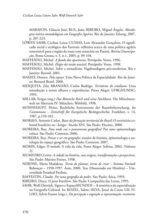 Cicilian Luiza Löwen Sahr, Wolf-Dietrich Sahr 
170 
MARAFON, Gláucio José; RUA, João; RIBEIRO, Miguel Ângelo. Aborda-gens 
teórico-metodológicas em Geografia Agrária. Rio de Janeiro: Eduerg, 2007. 
p. 207-223. 
LÖWEN SAHR, Cicilian Luiza; CUNHA, Luiz Alexandre Gonçalves. O signifi-cado 
social e ecológico dos Faxinais: reflexões acerca de uma política agrária 
sustentável para a região da mata com araucária no Paraná, Revista Emancipa-ção, 
Ponta Grossa, v. 5, n.1, 2005, p. 89-104. 
MAFFESOLI, Michel. A fundo das aparências. Petrópolis: Vozes, 1996. 
MAFFESOLI, Michel. Elogio da razão sensível. Petrópolis: Vozes, 1998. 
MAFFESOLI, Michel. Sobre o nomadismo. Vagabundagens pós-modernas. Rio e 
Janeiro: Record, 2001. 
MASSEY, Doreen. Pelo espaço. Uma Nova Política da Espacialidade. Rio de Janei-ro: 
Bertand Brasil, 2008. 
MESQUITA, Zila; BRANDÃO, Carlos Rodrigo. Territórios do cotidiano. Uma 
introdução a novos olhares e experiências. Porto Alegre: UFRGS/UNISC, 
1995. 
MILLAR, Fergus (org.) Das Römische Reich und seine Nachbarn. Die Mittelmeer-welt 
im Altertum IV. München: Weltbild, 1998. 
MOHNHAUPT, Heinz. Rechtliche Instrumente der Raumbeherrschung. Ius 
Commmune – Zeitschrift für Europäische Rechtsgeschichte, Frankfurt, v. 14, 
1987, p.159-182. 
MORAES, Antonio Carlos. Bases da formação territorial do Brasil: O terrritório co-lonial 
brasileiro no –longo– Século XVI. São Paulo: Hucitec, 2000. 
MOREIRA, Ruy. Para onde vai o pensamento geográfico? Por uma epistemologia 
crítica. São Paulo: Contexto, 2006. 
MOREIRA, Ruy. Pensar e ser em geografia: ensaios de história, epistemologia e on-tologia 
do espaço geográfico. São Paulo: Contexto, 2007. 
MORIN, Edgar. O método. A vida da vida. Porto Alegre: Sulinas, 2002. (Volume 
2). 
MUMFORD, Lewis. A cidade na história, suas origens, transformações e perspectivas. 
São Paulo: Martins Fontes, 1998. 
NERONE, Maria Madalena. Terras de plantar, terras de criar – Sistema Faxinal: 
Rebouças – 1950-1997. Assis, 2000. Tese (Doutorado em História) – Uni-versidade 
Estadual Paulista. 
RAFFESTIN, Claude. Por uma geografia do poder. São Paulo: Ática, 1993. 
RIBEIRO, Darcy. O povo brasileiro. São Paulo: Companhia das Letras, 1995. 
SAHR, Wolf-Dietrich. Signos e EspaçoMUNDOS – A semiótica da espacialização 
na Geografia Cultural. In: KOZEL, Salete; SILVA, Josué da Costa; GIL FI-LHO, 
Sylvio Fausto (orgs.). Da percepção e cognição a representação: reconstru- 
 